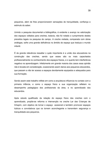 39

pequenos, alem de lhes proporcionarem sensações de tranquilidade, confiança e
estimulo do saber.

Unindo a pesquisa documental a bibliográfica, é evidente o avanço na valorização
dos espaços voltados para creches, todavia, não foi notado o cumprimento destes
preceitos legais na pesquisa de campo. A creche visitada, comparada com obras
análogas, sofre uma grande deficiência no âmbito do espaço que traduza o mundo
infantil.

É de grande relevância ressaltar o quão importante é a união dos educadores na
construção

das

creches,

sendo

que

esses

são

os

mais

capacitados

profissionalmente no conhecimento dos espaços físicos, e o quanto tem interferência
negativa na aprendizagem. Infelizmente em grande maioria dos casos essa opinião
não é levada em consideração, ocasionando assim danos aos pequenos educandos,
que passam a não ter acesso a espaços devidamente equipados e adequados para
sua formação.

Sendo assim este trabalho reflete em como a arquitetura influencia no contato com a
primeira infância, e como o espaço físico e sua organização refletem no
desempenho pedagógico dos profissionais da área, e no aprendizado dos
educandos.

Após estudo qualificado da relação do espaço físico das creches com o
aprendizado, propõe-se reforma e intervenção na creche Lar das Crianças de
Inhapim, com objetivo de tornar o espaço acessível e também promover espaços
lúdicos e convidativos que os tornem aconchegante e transmitem segurança e
tranquilidade aos pequenos.

 