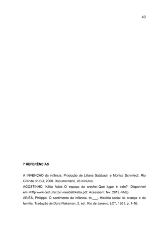 40

7 REFERÊNCIAS

A INVENÇÃO da infância. Produção de Liliana Sulzbach e Monica Schmiedt. Rio
Grande do Sul, 2000. Documentário, 26 minutos.
AGOSTINHO, Kátia Adair. O espaço da creche: Que lugar é este?. Disponível
em:<http:www.ced.ufsc.br/~nee0a6/katia.pdf. Acessoem: fev. 2012.</http:
ARIÉS, Philippe. O sentimento da infância. In.___. História social da criança e da
família. Tradução de Dora Flaksman. 2. ed . Rio de Janeiro: LCT, 1981. p. 1-16.

 