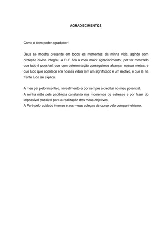 AGRADECIMENTOS

Como é bom poder agradecer!

Deus se mostra presente em todos os momentos da minha vida, agindo com
proteção divina integral, a ELE fica o meu maior agradecimento, por ter mostrado
que tudo é possível, que com determinação conseguimos alcançar nossas metas, e
que tudo que acontece em nossas vidas tem um significado e um motivo, e que lá na
frente tudo se explica.

A meu pai pelo incentivo, investimento e por sempre acreditar no meu potencial.
A minha mãe pela paciência constante nos momentos de estresse e por fazer do
impossível possível para a realização dos meus objetivos.
A Paré pelo cuidado intenso e aos meus colegas de curso pelo companheirismo.

 
