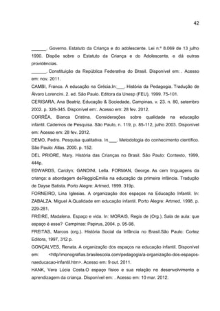 42

______. Governo. Estatuto da Criança e do adolescente. Lei n.º 8.069 de 13 julho
1990. Dispõe sobre o Estatuto da Criança e do Adolescente, e dá outras
providências.
______. Constituição da República Federativa do Brasil. Disponível em: . Acesso
em: nov. 2011.
CAMBI, Franco. A educação na Grécia.In:___. História da Pedagogia. Tradução de
Álvaro Lorencini. 2. ed. São Paulo. Editora da Unesp (FEU), 1999. 75-101.
CERISARA, Ana Beatriz. Educação & Sociedade, Campinas, v. 23. n. 80, setembro
2002. p. 326-345. Disponível em:. Acesso em: 28 fev. 2012.
CORRÊA,

Bianca

Cristina.

Considerações

sobre

qualidade

na

educação

infantil. Cadernos de Pesquisa. São Paulo, n. 119, p. 85-112, julho 2003. Disponível
em: Acesso em: 28 fev. 2012.
DEMO, Pedro. Pesquisa qualitativa. In.___. Metodologia do conhecimento científico.
São Paulo: Atlas. 2000. p. 152.
DEL PRIORE, Mary. História das Crianças no Brasil. São Paulo: Contexto, 1999,
444p.
EDWARDS, Carolyn; GANDINI, Lella. FORMAN, George. As cem linguagens da
criança: a abordagem deReggioEmilia na educação da primeira infância. Tradução
de Dayse Batista. Porto Alegre: Artmed, 1999. 319p.
FORNEIRO, Lina Iglesias. A organização dos espaços na Educação Infantil. In:
ZABALZA, Miguel A.Qualidade em educação infantil. Porto Alegre: Artmed, 1998. p.
229-281.
FREIRE, Madalena. Espaço e vida. In: MORAIS, Regis de (Org.). Sala de aula: que
espaço é esse? Campinas: Papirus, 2004. p. 95-98.
FREITAS, Marcos (org.). História Social da Infância no Brasil.São Paulo: Cortez
Editora, 1997, 312 p.
GONÇALVES, Renata. A organização dos espaços na educação infantil. Disponível
em:

<http//monografias.brasilescola.com/pedagogia/a-organização-dos-espaços-

naeducacao-infantil.htm>. Acesso em: 9 out. 2011.
HANK, Vera Lúcia Costa.O espaço físico e sua relação no desenvolvimento e
aprendizagem da criança. Disponível em: . Acesso em: 10 mar. 2012.

 