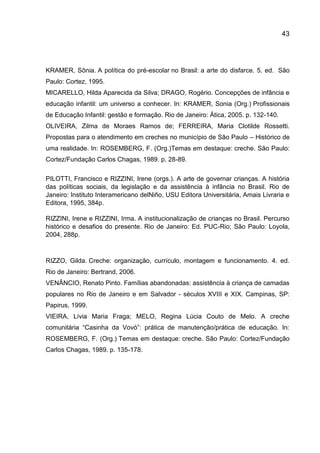 43

KRAMER, Sônia. A política do pré-escolar no Brasil: a arte do disfarce. 5. ed. São
Paulo: Cortez, 1995.
MICARELLO, Hilda Aparecida da Silva; DRAGO, Rogério. Concepções de infância e
educação infantil: um universo a conhecer. In: KRAMER, Sonia (Org.) Profissionais
de Educação Infantil: gestão e formação. Rio de Janeiro: Ática, 2005. p. 132-140.
OLIVEIRA, Zilma de Moraes Ramos de; FERREIRA, Maria Clotilde Rossetti.
Propostas para o atendimento em creches no município de São Paulo – Histórico de
uma realidade. In: ROSEMBERG, F. (Org.)Temas em destaque: creche. São Paulo:
Cortez/Fundação Carlos Chagas, 1989. p. 28-89.
PILOTTI, Francisco e RIZZINI, Irene (orgs.). A arte de governar crianças. A história
das políticas sociais, da legislação e da assistência à infância no Brasil. Rio de
Janeiro: Instituto Interamericano delNiño, USU Editora Universitária, Amais Livraria e
Editora, 1995, 384p.
RIZZINI, Irene e RIZZINI, Irma. A institucionalização de crianças no Brasil. Percurso
histórico e desafios do presente. Rio de Janeiro: Ed. PUC-Rio; São Paulo: Loyola,
2004, 288p.

RIZZO, Gilda. Creche: organização, currículo, montagem e funcionamento. 4. ed.
Rio de Janeiro: Bertrand, 2006.
VENÂNCIO, Renato Pinto. Famílias abandonadas: assistência à criança de camadas
populares no Rio de Janeiro e em Salvador - séculos XVIII e XIX. Campinas, SP:
Papirus, 1999.
VIEIRA, Lívia Maria Fraga; MELO, Regina Lúcia Couto de Melo. A creche
comunitária “Casinha da Vovó”: prática de manutenção/prática de educação. In:
ROSEMBERG, F. (Org.) Temas em destaque: creche. São Paulo: Cortez/Fundação
Carlos Chagas, 1989. p. 135-178.

 