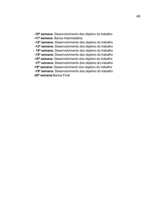 45

-10º semana: Desenvolvimento dos objetivo do trabalho
-11º semana: Banca Intermediária
-12º semana: Desenvolvimento dos objetivo do trabalho
-13º semana: Desenvolvimento dos objetivo do trabalho
- 14º semana: Desenvolvimento dos objetivo do trabalho
-15º semana: Desenvolvimento dos objetivo do trabalho
-16º semana: Desenvolvimento dos objetivo do trabalho
-17º semana: Desenvolvimento dos objetivo do trabalho
-18º semana: Desenvolvimento dos objetivo do trabalho
-19º semana: Desenvolvimento dos objetivo do trabalho
-20º semana:Banca Final

 