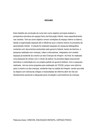 RESUMO

Este trabalho de conclusão de curso tem como objetivo principal analisar a
perspectiva educativa do espaço físico da Educação Infantil, mais especificamente
nas creches. Tem-se como objetivo vencer condições do espaço interno e externo,
desde a organização espacial até a influência que o mesmo exerce no processo de
aprendizado infantil. O estudo foi realizado baseado em pesquisa bibliográfica
contando com documentos produzidos pelo governo federal, textos de teóricos, e
pesquisa realizada com crianças, mães e educadores, integrados com analise
espaços já existente da creche Lar das Crianças de Inhapim. Ao final, foi realizada
uma pesquisa de campo com o intuito de aplicar os preceitos legais associando
semiótica e criatividade em um projeto padrão do governo federal. Com a pesquisa
realizada, tem-se como proposta para realização do TCC02, propor uma reforma
para a creche Lar das crianças, existente hoje na cidade de Inhapim, sendo que está
se depara com estruturas antigas e necessitadas de reforma alem de não ser
devidamente acessível e adequada para circulação e permanência de crianças.

Palavras-chave: CRECHE, EDUCAÇAO INFANTIL, ESPAÇO FÍSICO.

 