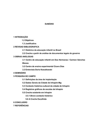 SUMÁRIO

1 INTRODUÇÃO
1.2 Objetivos
1.3 Justificativa
2 REVISAO BIBLIOGRAFICA
2.1 Histórico da educação infantil no Brasil
2.2 Creche a partir de análise de documentos legais do governo
3 OBRAS ANÁLOGAS
3.1 Centro de educação infantil em Dos Hermanas / Carmen Sánchez
Blanes
3.2 Centro de ensino experimental Cícero Dias
3.3 Entrevista Doris Kowaltowski
4 SEMINÁRIO
5 PESQUISA DE CAMPO
5.1 Definições da área de implantação
5.2 Dados Gerais da Cidade de Inhapim-Mg:
5.3 Contexto histórico-cultural da cidade de Inhapim
5.4 Registros gráficos de escolas de Inhapim
5.5 Creche existente em Inhapim
5.5.1 Breve contexto histórico
5.6 A Creche Escolhida
6 CONCLUSÃO
7 REFERÊNCIAS

 