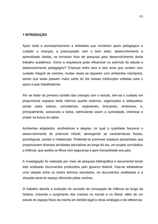 11

1 INTRODUÇÃO

Após visita e acompanhamento a entidades que ministram apoio pedagógico e
cuidado a crianças, a preocupação com o bem estar, desenvolvimento e
aprendizado destas, se tornaram foco de pesquisa para desenvolvimento deste
trabalho acadêmico. Como a arquitetura pode influenciar no estímulo do estudo e
desenvolvimento pedagógico? Crianças entre zero e seis anos que contam com
cuidado integral de creches, muitas vezes se deparam com ambientes impróprios,
sendo que estas passam maior parte do dia nessas instituições voltadas para o
apoio a pais trabalhadores.

Por se tratar do primeiro contato das crianças com o estudo, tem-se o cuidado em
proporcionar espaços tanto internos quanto externos, organizados e adequados,
sendo

estes

lúdicos,

convidativos,

exploráveis,

brincáveis,

dinâmicos,

e,

principalmente, acessíveis a todos, estimulando assim a curiosidade, interesse e
prazer na busca do saber.

Ambientes adaptados, acolhedores e alegres, no qual a qualidade favorece o
desenvolvimento do potencial infantil, abrangendo as características físicas,
psicológicas, sociais e intelectuais. Pretende-se promover espaços apropriados que
proporcionem diversas atividades educativas ao longo do dia, um projeto convidativo
a infância, que acolha os filhos com segurança e gere tranquilidade aos pais.

A investigação foi realizada por meio de pesquisa bibliográfica e documental tendo
sido analisado documentos produzidos pelo governo federal. Visa-se estabelecer
uma relação entre os textos teóricos estudados, os documentos analisados e a
situação atual do espaço oferecido pelas creches.

O trabalho aborda a evolução do conceito de concepção de infância ao longo da
história, incluindo o surgimento das creches no mundo e no Brasil, além de um
estudo do espaço físico da creche em âmbito legal e obras análogas e de referencia.

 
