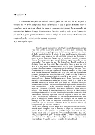 19
2.2 Curiosidade
A curiosidade faz parte do instinto humano, pois faz com que um ser explore o
universo ao seu redor compilando novas informações às que já possui. Sabendo disso, o
engenheiro social vai tentar aflorar de todas as maneiras a curiosidade dos empregados da
empresa-alvo. Existem diversas técnicas para se fazer isso, desde o envio de um falso cartão
por e-mail (o que é geralmente barrado antes de chegar nos funcionários) até técnicas que
parecem absurdas à primeira vista, mas que funcionam.
Veja o exemplo a seguir:
Daniel Lopes é um mentiroso nato. Mestre na arte de enganar, ganha a
vida como espião industrial e comercial. A pessoa que o contratou lhe
forneceu mais um serviço importante: ele teria que conseguir roubar o banco
de dados com informações de clientes de uma grande empresa alimentícia.
Infelizmente nessa empresa ele não conhecia ninguém que facilitasse o
acesso e tentou fazer uma ligação para a atendente, mas não conseguiu
fornecer bons argumentos para que ela digitasse alguns comandos no seu
computador. Com medo de que ela desconfiasse, Daniel agradeceu e
desligou. Como ele faria então? Teve uma idéia. Vestiu-se com um belo
terno e se apresentou à segurança como um investidor internacional da
empresa, citando nomes de várias pessoas que trabalhavam lá dentro. Claro,
ele pesquisou as pessoas que estariam de férias na ocasião e as citou. Após
ter a entrada liberada, ele dirigiu-se para o elevador mais movimentado da
empresa. Subiu com ele para o último andar. Depois de todos deixarem o
elevador, Daniel tirou cuidadosamente um CD de seu bolso e colocou no
piso do elevador. Na capa do CD estava escrito “Fotos Comprometedoras –
Não abrir”. Despistadamente, então, ele deixou o prédio e foi checar o seu
notebook com conexão à rádio. Meia hora depois, ele conseguiu um acesso
para dentro da empresa. Isso porque alguém não aguentou de curiosidade e
abriu o conteúdo do CD no seu computador da empresa. Em outro trabalho
parecido, a segurança não deixou Daniel passar. Ele pensou, então, em outro
método. Ouviu pessoas da empresa comentando que todas as sextas-feiras o
seu computador reiniciava sozinho. Daniel deduziu que isso se dava devido à
instalação de patchs de segurança naquelas máquinas e bolou um plano.
Como a atualização era feita só uma vez por semana, ele aguardou uma falha
grave no navegador Internet Explorer ser divulgada em um sábado ou
domingo. Não deu outra, leu sobre uma falha que havia acabado de sair,
permitindo que se executasse softwares locais na máquina através do
navegador sem que o usuário percebesse.
Daniel, então, fez algo inédito. Pagou 800 reais para colocar um outdoor,
bem em frente à empresa, com as palavras: “Compre seu celular de última
geração de modo fácil: entregue seu aparelho antigo e, com mais um real,
escolha aquele que você quiser ter www.celular1real.com.br”. Esse site,
claro, estava preparado com a falha descoberta. O outdoor foi colocado na
terça-feira à tarde. Até sexta-feira, Daniel já havia tido acesso a vinte
computadores. (FLÁVIO, Marcos – Segredos do Hacker Ético).
 