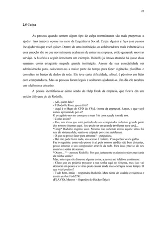 22
2.5 Culpa
As pessoas quando sentem algum tipo de culpa normalmente são mais propensas a
ajudar. Isso também ocorre no meio da Engenharia Social. Culpe alguém e faça essa pessoa
lhe ajudar no que você quiser. Dentro de uma instituição, os colaboradores mais vulneráveis a
essa emoção são os que normalmente acabaram de entrar na empresa, estão querendo mostrar
serviço. A história a seguir demonstra um exemplo. Rodolfo já estava atuando há quase duas
semanas como estagiário naquela grande instituição. Apesar de sua especialidade ser
administração pura, colocaram-no a maior parte do tempo para fazer digitação, planilhas e
consultas no banco de dados da rede. Ele teve certa dificuldade, afinal, é péssimo em lidar
com computadores. Mas as pessoas foram legais e acabaram ajudando-o. Um dia ele recebeu
um telefonema estranho.
A pessoa identificou-se como sendo do Help Desk da empresa, que ficava em um
prédio diferente do de Rodolfo.
- Alô, quem fala?
- É Rodolfo Rosa, quem fala?
- Aqui é o Hugo do CPD da YSxL (nome da empresa). Rapaz, o que você
andou aprontando por aí?
O estagiário novato começou a suar frio com aquele tom de voz.
- Como assim?
- Ora, um vírus que está partindo do seu computador infectou grande parte
dos nossos sistemas aqui. Isso pode ser um grande problema para você...
*Glup* Rodolfo engoliu seco. Mesmo não sabendo como aquele vírus foi
sair do sistema dele, sentiu-se culpado por criar problemas.
- O que eu posso fazer para arrumar? – perguntou.
- Daí não pode fazer nada, seu acesso é restrito. Vou quebrar o seu galho.
Faz o seguinte: como não posso ir aí, pois nossos prédios são bem distantes,
posso arrumar o seu computador através da rede. Para isso, preciso do seu
usuário e senha de acesso.
*Ooops... * – pensou Rodolfo. Por que justamente o administrador precisaria
da minha senha?
Mas, antes que ele dissesse alguma coisa, a pessoa no telefone continuou:
- Claro que eu poderia procurar a sua senha aqui no sistema, mas isso vai
demorar um pouco e o vírus pode causar ainda mais estragos nesse tempo. O
que você prefere?
- Tudo bem, então – respondeu Rodolfo. Meu nome de usuário é rodorosa e
minha senha é bsb2281.
(FLÁVIO, Marcos – Segredos do Hacker Ético)
 