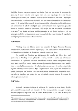 35
indivíduo faz com que parece ter uma base lógica. Aqui está uma versão de um ataque de
phishing: O autor encontra uma página web para sua organização-alvo que fornece
informações de contato para a empresa. Usando detalhes disponíveis para fazer a mensagem
parecer autêntico, o autor elabora um e-mail para um empregado na página de contato que
parece vir de um indivíduo que pode razoavelmente solicitar informações confidenciais, como
um administrador de rede. O e-mail pede que o funcionário entre numa página falsa que pede
nome de usuário e senha do funcionário, caso clique no link irá efetuar o download
de spyware14
ou outros programas mal-intencionados. Se um único funcionário cair na
estratégia do phisher , o atacante pode passar por esse indivíduo e usar técnicas de engenharia
social para ganhar mais acesso a dados sensíveis.
3.11 Whaling
“Whaling pode ser definido como uma extensão do Spear Phishing (Phishing
direcionado a colaboradores de uma organização) e tem como objetivo atacar executivos,
celebridades e colaboradores do alto escalão”. (Mente AntiHacker, 2011).
Ao contrário do Phishing, que diariamente são barrados por filtros de e-mail
(antispam), o Whaling é bem planejado e único, visando o roubo de informações
confidenciais. O Engenheiro Social tem tentando de diversas formas conseguirem atingir
esses alvos específicos, e com grande parte das informações disponíveis em redes sociais,
torna-se mais fácil ter contato com o alvo, bastando apenas a abertura de um link e o envio de
algumas informações confidenciais. Após a captura desses dados, alguns mal intencionados
podem chantagear suas vítimas, visto que essas pessoas possuem uma imagem na mídia,
mercado de trabalho, que podem ter sua privacidade exposta através do repasse de
informações confidenciais.
3.12 Vishing
Vishing é a prática criminosa de utilização de engenharia social através da rede
pública de telefonia comutada com o objetivo de obter vantagens ilícitas como, por exemplo,
realizar compras ou saques em nome da vítima. As facilidades de Voz sobre IP (VoIP) são
14
Spyware consiste em um programa automático de computador, que recolhe informações sobre o usuário,
sobre os seus costumes na Internet e transmite essa informação a uma entidade externa na Internet, sem o
conhecimento e consentimento do usuário.
 