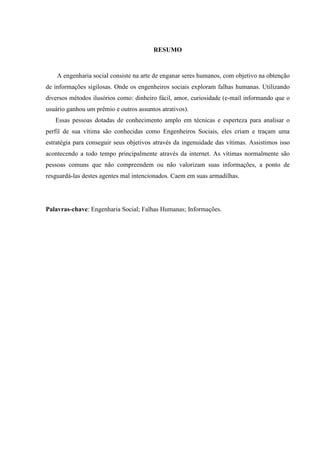 3
RESUMO
A engenharia social consiste na arte de enganar seres humanos, com objetivo na obtenção
de informações sigilosas. Onde os engenheiros sociais exploram falhas humanas. Utilizando
diversos métodos ilusórios como: dinheiro fácil, amor, curiosidade (e-mail informando que o
usuário ganhou um prêmio e outros assuntos atrativos).
Essas pessoas dotadas de conhecimento amplo em técnicas e esperteza para analisar o
perfil de sua vítima são conhecidas como Engenheiros Sociais, eles criam e traçam uma
estratégia para conseguir seus objetivos através da ingenuidade das vítimas. Assistimos isso
acontecendo a todo tempo principalmente através da internet. As vítimas normalmente são
pessoas comuns que não compreendem ou não valorizam suas informações, a ponto de
resguardá-las destes agentes mal intencionados. Caem em suas armadilhas.
Palavras-chave: Engenharia Social; Falhas Humanas; Informações.
 