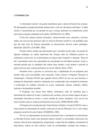 10 
1 INTRODUÇÃO 
A alimentação escolar é de grande importância para o desenvolvimento das crianças. Ela desempenha um papel primordial durante todo o ciclo de vida desses indivíduos. A idade escolar é caracterizada por um período em que a criança apresenta um metabolismo muito mais intenso quando comparado ao do adulto. (DANELON et al, 2006). 
O fato das crianças estarem crescendo e desenvolvendo ossos, músculos e diversos órgãos, faz com que elas precisem cada vez mais de alimentos nutritivos e de qualidade, para que não haja risco de ficarem desnutridas ou desenvolvam diversas outras patologias. (MAHAN, ESCOTT e ETUMPF, 2002). 
Existem muitos estudos que demonstram que a merenda escolar pode, sim promover algumas mudanças no estado nutricional das crianças além da influência positiva no rendimento escolar, pois, ao se alimentarem as crianças estão "matando" a chamada "fome do dia", aumentando assim suas capacidades de concentração nas atividades escolares. Assim, a merenda permite que os estudantes não sintam fome durante a aula durante o período de quatro horas em que a criança permanece na escola. (Mariza Abreu, 1995). 
Pensando nisso o governo se convenceu que a implantação de um programa para atender todas essas necessidades seria necessária. Então criaram o Programa Nacional de Alimentação e Nutrição (PNAE) que segundo Chaves (2007) ele traz em suas diretrizes o emprego da alimentação saudável e adequada, deve compreender uma variedade de alimentos e combinação do cardápio oferecido na escola, respeitando culturas, tradições, hábitos regionais e da população atendida. 
O Programa visa formar bons hábitos alimentares, além de contribuir para a diminuição dos índices de evasão e repetência dos escolares, pois em muitos lugares do país a alimentação fornecida na escola é a única refeição de muitos estudantes. Com isso há um maior incentivo para as crianças permanecerem nas escolas. (PERCORARI, 2006) 
O Programa foi reconhecido pela United Nations Children’s Found (UNICEF) como o maior projeto de alimentação do mundo, sendo que na área da Educação, ele é o mais antigo programa social do Governo Federal. (FERREIRA, 2008) 
Por isso os representantes do governo resolveram fazer a introdução de nutricionistas na Merenda Escolar, tendo como principal objetivo atender as necessidades nutricionais das crianças, além de fazer planejamento, programação e supervisão de cardápios, treinamento de funcionários, análise de valor nutritivo, testes de aceitabilidade, avaliação das crianças e  