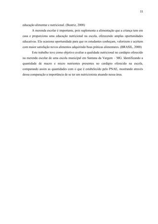 11 
educação alimentar e nutricional. (Beatriz, 2008) 
A merenda escolar é importante, pois suplementa a alimentação que a criança tem em casa e proporciona uma educação nutricional na escola, oferecendo amplas oportunidades educativas. Ela ocasiona oportunidade para que os estudantes conheçam, valorizem e aceitem com maior satisfação novos alimentos adquirindo boas práticas alimentares. (BRASIL, 2000) 
Este trabalho teve como objetivo avaliar a qualidade nutricional no cardápio oferecido na merenda escolar de uma escola municipal em Santana da Vargem – MG. Identificando a quantidade de macro e micro nutrientes presentes no cardápio oferecido na escola, comparando assim as quantidades com o que é estabelecido pelo PNAE, mostrando através dessa comparação a importância de se ter um nutricionista atuando nessa área. 
 
