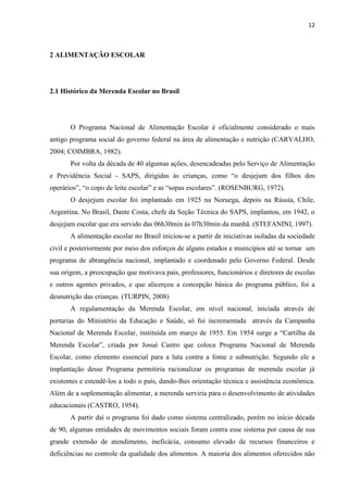 12 
2 ALIMENTAÇÃO ESCOLAR 
2.1 Histórico da Merenda Escolar no Brasil 
O Programa Nacional de Alimentação Escolar é oficialmente considerado o mais antigo programa social do governo federal na área de alimentação e nutrição (CARVALHO, 2004; COIMBRA, 1982). 
Por volta da década de 40 algumas ações, desencadeadas pelo Serviço de Alimentação e Previdência Social - SAPS, dirigidas às crianças, como “o desjejum dos filhos dos operários”, “o copo de leite escolar” e as “sopas escolares”. (ROSENBURG, 1972). 
O desjejum escolar foi implantado em 1925 na Noruega, depois na Rússia, Chile, Argentina. No Brasil, Dante Costa, chefe da Seção Técnica do SAPS, implantou, em 1942, o desjejum escolar que era servido das 06h30min às 07h30min da manhã. (STEFANINI, 1997). 
A alimentação escolar no Brasil iniciou-se a partir de iniciativas isoladas da sociedade civil e posteriormente por meio dos esforços de alguns estados e municípios até se tornar um programa de abrangência nacional, implantado e coordenado pelo Governo Federal. Desde sua origem, a preocupação que motivava pais, professores, funcionários e diretores de escolas e outros agentes privados, e que alicerçou a concepção básica do programa público, foi a desnutrição das crianças. (TURPIN, 2008) 
A regulamentação da Merenda Escolar, em nível nacional, iniciada através de portarias do Ministério da Educação e Saúde, só foi incrementada através da Campanha Nacional de Merenda Escolar, instituída em março de 1955. Em 1954 surge a “Cartilha da Merenda Escolar”, criada por Josué Castro que coloca Programa Nacional de Merenda Escolar, como elemento essencial para a luta contra a fome e subnutrição. Segundo ele a implantação desse Programa permitiria racionalizar os programas de merenda escolar já existentes e estendê-los a todo o país, dando-lhes orientação técnica e assistência econômica. Além de a suplementação alimentar, a merenda serviria para o desenvolvimento de atividades educacionais (CASTRO, 1954). 
A partir daí o programa foi dado como sistema centralizado, porém no início década de 90, algumas entidades de movimentos sociais foram contra esse sistema por causa de sua grande extensão de atendimento, ineficácia, consumo elevado de recursos financeiros e deficiências no controle da qualidade dos alimentos. A maioria dos alimentos oferecidos não  