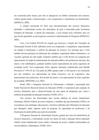 13 
era consumida pelos alunos, pois não se adequavam aos hábitos alimentares dos mesmos, sofriam grande perda e deteriorização, e isso comprometia o atendimento aos beneficiados. (SPINELLI, 2002). 
A solução encontrada foi fazer uma descentralização dos recursos financeiros destinados à alimentação escolar dos municípios, da qual é intercedida pelas Secretarias Estaduais de Educação. A adesão dos municípios a essa solução seria voluntária, uma vez que fossem garantidos os pré-requisitos essenciais à administração do Programa (SPINELLI, 2002). 
Com a Lei Federal 8913/94 foi exigido que houvesse a criação dos Conselhos de Alimentação Escolar (CAE), definindo assim sua composição e competência, especialmente em relação à fiscalização e controle da aplicação de recursos. Foi instruído que o CAE também deveria participar na elaboração dos cardápios, respeitando hábitos alimentares e as vocações agrícolas de cada região. Estipulou também que o CAE deveria ser composto por representantes do órgão de administração da educação pública, dos professores, dos pais, dos alunos e dos trabalhadores, podendo também incluir representantes de outros segmentos da sociedade local5. Essa composição sofreu algumas alterações estabelecidas pela Medida Provisória nº 1979-19, de 2 de junho de 2000, quando então o CAE passou a ser constituído por sete membros: um representante do Poder Executivo, um do Legislativo, dois representantes dos professores, dois de pais de alunos e um representante de outro segmento da sociedade. (PIPITONE et al, 2003) 
Desde 1988, o Programa Nacional de Alimentação e Nutrição é gerenciado pelo Fundo Nacional de Desenvolvimento da Educação (FNDE) é responsável pela captação de recursos financeiros para o desenvolvimento de uma gama de programas que visam à melhoria da qualidade da educação brasileira. (FNDE, 2011). 
Tais recursos são direcionados para escolas públicas de ensino fundamental, municípios, Distrito Federal, governos estaduais e entidades não-governamentais (ONG), em consonância com estratégias educacionais e diretrizes definidas pelo Ministério da Educação que abrangem, ainda, algumas ações de pesquisa, de capacitação de professores e de fiscalização do poder público por parte da sociedade. 
O Programa Nacional de Alimentação Escolar, garante por meio da transferência de recursos financeiros, a alimentação escolar aos alunos de toda a educação básica (educação infantil, ensino fundamental, ensino médio e educação de jovens e adultos) matriculados em escolas públicas e filantrópicas. (FNDE, 2011) 
 