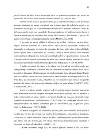 15 
que dificilmente são oferecidos na alimentação diária, em quantidades suficientes para atender as necessidades dos escolares, como mostram estudos de consumo. (STEFANINI, 1997). 
Existem muitos estudos que demonstram que a merenda escolar pode, sim promover algumas mudanças no estado nutricional das crianças além da influência positiva no rendimento escolar, pois, ao se alimentarem as crianças estão "matando" a chamada "fome do dia", aumentando assim suas capacidades de concentração nas atividades escolares. Assim, a merenda permite que os estudantes não sintam fome durante a aula durante o período de quatro horas em que a criança permanece na escola. (Mariza Abreu, 1995). 
A merenda na escola pública é afirmativa do melhor rendimento escolar diante daquela fome que chamamos de a "fome do dia". Não se tratando de resolver a condição de desnutrição e conhecendo os efeitos das sensações da fome, tanto sobre a disponibilidade escolar quanto sobre o sentimento de cidadania, caberá à escola oferecer uma merenda nutricionalmente adequada e na forma de uma refeição coletiva, especialmente na chegada da criança à escola em lugar de no intervalo das aulas, para captar o máximo incentivo da criança aos desafios de uma resposta intelectual aos problemas pedagógicos. (CECCIM, 1995) 
A saúde nutricional da criança e do adolescente depende de uma alimentação que ofereça energia e nutrientes suficientes para seu crescimento e desenvolvimento físico, social e cognitivo. Crianças e adolescentes que não se alimentam de forma adequada de acordo com suas necessidades correm riscos de ter um retardo no crescimento, anemia por deficiência de ferro, baixa no rendimento escolar, dificuldade de envolvimento social além de um grande aumento das chances de desenvolver doenças crônicas na idade adulta (MARPHY, 1998; HALTERMAN, 2001). 
Ingerir as refeições servidas na escola pode representar acesso a alimentos que muitas vezes a família do estudante não pode ofertar por não ter renda suficiente para sua aquisição e pode complementar em termos nutritivos os lanches trazidos de casa, que são muitas vezes inadequados quantitativa e qualitativamente. O ato de comer na escola pode adquirir maior representatividade em termos alimentares para os beneficiários que os previstos pelos objetivos do Programa. (COSTA, 2004) 
No Brasil o programa de alimentação escolar ganha uma dimensão social maior à medida que, em face da pobreza e da miséria de significativos contingentes da população, cresce cada vez mais o número de crianças que vão à escola em jejum e que se alimentam em casa apenas com uma papa de água com farinha. Para muitos alunos das escolas brasileiras, a merenda é sua única refeição diária. (ABREU, 1995) 
O PNAE atualmente atinge 97% das escolas públicas urbanas e 98% das rurais  