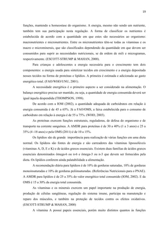 19 
funções, mantendo a homeostase do organismo. A energia, mesmo não sendo um nutriente, também tem sua participação nesta regulação. A forma de classificar os nutrientes é estabelecida de acordo com a quantidade em que estes são necessários ao organismo: macronutrientes e micronutrientes. Entre os micronutrientes têm-se todas as vitaminas e os macro e microminerais, que são classificados dependendo da quantidade em que devem ser consumidos para suprir as necessidades nutricionais, se da ordem de mili e microgramas, respectivamente. (ESCOTT-STRUMP & MAHAN, 2000). 
Para crianças e adolescentes a energia necessária para o crescimento tem dois componentes: a energia usada para sintetizar tecidos em crescimento e a energia depositada nesses tecidos na forma de proteínas e lipídios. A primeira é estimada e adicionada ao gasto energético total. (FAO/WHO/UNU, 2001). 
A necessidade energética é o primeiro aspecto a ser considerado na alimentação. O balanço energético precisa ser mantido, ou seja, a quantidade de energia consumida deverá ser igual àquela despendida (THOMPSON, 1998). 
De acordo com a IOM (2002), a quantidade adequada de carboidratos em relação à energia consumida é de 45 a 65%. Já a FAO/OMS, a faixa estabelecida para o consumo de carboidrato em relação à energia é de 55 a 75%. (WHO, 2003). 
As proteínas exercem funções estruturais, reguladoras, de defesa do organismo e de transporte na corrente sanguínea. A AMDR para proteínas é de 30 a 40% (1 a 3 anos) e 25 a 35% (4 -18 anos) e pela OMS (2011) é de 10 a 15%. 
Os lipídios são de grande importância para realização de várias funções em uma dieta normal. Os lipídeos são fontes de energia e são carreadores das vitaminas lipossolúveis (vitaminas A, D, E e K) e de ácidos graxos essenciais. Existem duas famílias de ácidos graxos essenciais denominados ômega-6 ou n-6 e ômega-3 ou n-3 que devem ser fornecidos pela dieta. Os lipídios conferem ainda palatabilidade a alimentação. 
A recomendação diária para lipídeos é de 10% de gorduras saturadas, 10% de gorduras monoinsaturadas e 10% de gorduras poliinsaturadas. (Referências Nutricionais para o PNAE). A AMDR para lipídios é de 25 a 35% do valor energético total consumido (IOM, 2002). E da OMS é 15 a 30% da energia total consumida. 
As vitaminas e os minerais exercem um papel importante na produção de energia, produção de células sangüíneas, regulação do sistema imune, participa na manutenção e reparo dos músculos, e também na proteção de tecidos contra os efeitos oxidativos. (ESCOTT-STRUMP & MAHAN, 2000) 
A vitamina A possui papeis essenciais, porém muito distintos quantos às funções  