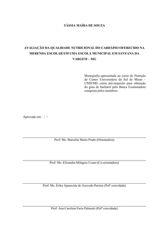 2 
TÁSSIA MAÍRA DE SOUZA 
AVALIAÇÃO DA QUALIDADE NUTRICIONAL DO CARDÁPIO OFERECIDO NA MERENDA ESCOLAR EM UMA ESCOLA MUNICIPAL EM SANTANA DA VARGEM – MG 
Monografia apresentada ao curso de Nutrição do Centro Universitário do Sul de Minas – UNIS/MG como pré-requisito para obtenção do grau de bacharel pela Banca Examinadora composta pelos membros: 
Aprovado em: / / 
Prof: Ms. Marcélia Maíra Prado (Orientadora) 
Prof: Ms. Elizandra Milagres Couto (Co-orientadora) 
Prof: Ms. Érika Aparecida de Azevedo Pereira (Pofª convidada) 
Prof: Ana Carolina Faria Palmutti (Pofª convidada)  