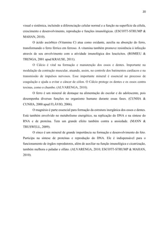 20 
visual e sistêmica, incluindo a diferenciação celular normal e a função na superfície da célula, crescimento e desenvolvimento, reprodução e funções imunológicas. (ESCOTT-STRUMP & MAHAN, 2010). 
O ácido ascórbico (Vitamina C) atua como oxidante, auxilia na absorção do ferro, transformando o ferro férrico em ferroso. A vitamina também promove resistência à infecção através de seu envolvimento com a atividade imunológica dos leucócitos. (ROMIEU & TRENGA, 2001 apud KRAUSE, 2011). 
O Cálcio é vital na formação e manutenção dos ossos e dentes. Importante na modulação da contração muscular, atuando, assim, no controle dos batimentos cardíacos e na transmissão de impulsos nervosos. Esse importante mineral é essencial no processo de coagulação e ajuda a evitar o câncer de cólon. O Cálcio protege os dentes e os ossos contra toxinas, como o chumbo. (ALVARENGA, 2010). 
O ferro é um mineral de destaque na alimentação do escolar e do adolescente, pois desempenha diversas funções no organismo humano durante essas fases. (CUNHA & CUNHA, 2000 apud FLÁVIO, 2006). 
O magnésio é parte essencial para formação da estrutura inorgânica dos ossos e dentes. Está também envolvido no metabolismo energético, na replicação do DNA e na síntese do RNA e de proteína. Tem um grande efeito também contra a ansiedade. (MANN & TRUSWELL, 2009). 
O zinco é um mineral de grande importância na formação e desenvolvimento do feto. Participa na síntese de proteínas e reprodução do DNA. Ele é indispensável para o funcionamento de órgãos reprodutores, além de auxiliar na função imunológica e cicatrização, também melhora o paladar e olfato. (ALVARENGA, 2010; ESCOTT-STRUMP & MAHAN, 2010). 
 