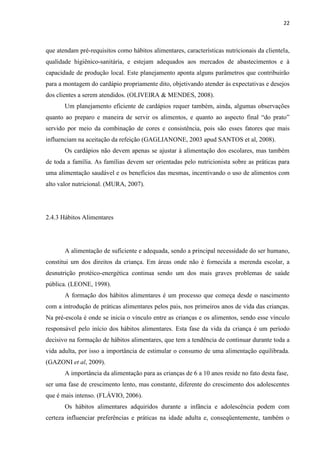 22 
que atendam pré-requisitos como hábitos alimentares, características nutricionais da clientela, qualidade higiênico-sanitária, e estejam adequados aos mercados de abastecimentos e à capacidade de produção local. Este planejamento aponta alguns parâmetros que contribuirão para a montagem do cardápio propriamente dito, objetivando atender às expectativas e desejos dos clientes a serem atendidos. (OLIVEIRA & MENDES, 2008). 
Um planejamento eficiente de cardápios requer também, ainda, algumas observações quanto ao preparo e maneira de servir os alimentos, e quanto ao aspecto final “do prato” servido por meio da combinação de cores e consistência, pois são esses fatores que mais influenciam na aceitação da refeição (GAGLIANONE, 2003 apud SANTOS et al, 2008). 
Os cardápios não devem apenas se ajustar à alimentação dos escolares, mas também de toda a família. As famílias devem ser orientadas pelo nutricionista sobre as práticas para uma alimentação saudável e os benefícios das mesmas, incentivando o uso de alimentos com alto valor nutricional. (MURA, 2007). 
2.4.3 Hábitos Alimentares 
A alimentação de suficiente e adequada, sendo a principal necessidade do ser humano, constitui um dos direitos da criança. Em áreas onde não é fornecida a merenda escolar, a desnutrição protéico-energética continua sendo um dos mais graves problemas de saúde pública. (LEONE, 1998). 
A formação dos hábitos alimentares é um processo que começa desde o nascimento com a introdução de práticas alimentares pelos pais, nos primeiros anos de vida das crianças. Na pré-escola é onde se inicia o vínculo entre as crianças e os alimentos, sendo esse vínculo responsável pelo início dos hábitos alimentares. Esta fase da vida da criança é um período decisivo na formação de hábitos alimentares, que tem a tendência de continuar durante toda a vida adulta, por isso a importância de estimular o consumo de uma alimentação equilibrada. (GAZONI et al, 2009). 
A importância da alimentação para as crianças de 6 a 10 anos reside no fato desta fase, 
ser uma fase de crescimento lento, mas constante, diferente do crescimento dos adolescentes que é mais intenso. (FLÁVIO, 2006). 
Os hábitos alimentares adquiridos durante a infância e adolescência podem com certeza influenciar preferências e práticas na idade adulta e, conseqüentemente, também o  
