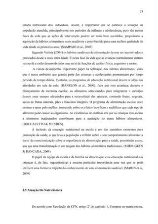 23 
estado nutricional dos indivíduos. Assim, é importante que se conheça a situação da população atendida, principalmente nos períodos de infância e adolescência, pois são nestas fases da vida que as ações de intervenção podem ser mais bem sucedidas, propiciando a aquisição de hábitos alimentares mais saudáveis e contribuindo para uma melhor qualidade de vida desde os primeiros anos. (SAMPAIO et al., 2007) 
Segundo Valéria (2004) os hábitos saudáveis da alimentação devem ser incentivados e praticados desde a mais tenra idade. É nesta fase da vida que as crianças normalmente entram na escola e estão desenvolvendo uma série de funções de caráter físico, cognitivo e motor. 
A escola desempenha importante papel na formação dos hábitos alimentares, visto que é nesse ambiente que grande parte das crianças e adolescentes permanecem por longo período de tempo diário. Contudo, os programas de educação nutricional devem ir além das atividades em sala de aula. (DANELON et al., 2006). Para que isso aconteça, durante o planejamento da merenda escolar, os alimentos selecionados para integrarem o cardápio devem estar sempre adequados para a necessidade das crianças, contendo frutas, vegetais, sucos de frutas naturais, pães e biscoitos integrais. O programa de alimentação escolar deve ensinar a optar pelo melhor, instruindo sobre os efeitos benéficos e maléficos que cada tipo de alimento pode causar ao organismo. As existências de cantinas em que as crianças têm acesso a alimentos inadequados contribuem para a aquisição de maus hábitos alimentares. (BOCCALETTO & MENDES). 
A inclusão da educação nutricional na escola é um dos caminhos existentes para promoção da saúde, o que leva a população a refletir sobre o seu comportamento alimentar a partir da conscientização sobre a importância da alimentação para a saúde, permitindo assim, que aja uma transformação e um resgate dos hábitos alimentares tradicionais. (RODRIGUES & RANCADA, 2008) 
O papel da equipe da escola e da família na alimentação e na educação nutricional das crianças é, de fato, inquestionável e assume particular importância uma vez que se pode oferecer uma formal a respeito do conhecimento de uma alimentação saudável. (MARIN et al, 2009) 
2.5 Atuação Do Nutricionista 
De acordo com Resolução da CFN, artigo 2º do capítulo 1, Compete ao nutricionista,  