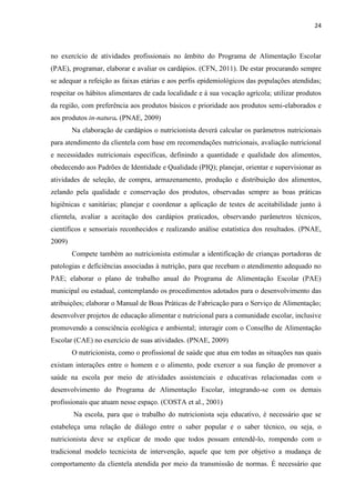 24 
no exercício de atividades profissionais no âmbito do Programa de Alimentação Escolar (PAE), programar, elaborar e avaliar os cardápios. (CFN, 2011). De estar procurando sempre se adequar a refeição as faixas etárias e aos perfis epidemiológicos das populações atendidas; respeitar os hábitos alimentares de cada localidade e à sua vocação agrícola; utilizar produtos da região, com preferência aos produtos básicos e prioridade aos produtos semi-elaborados e aos produtos in-natura. (PNAE, 2009) 
Na elaboração de cardápios o nutricionista deverá calcular os parâmetros nutricionais para atendimento da clientela com base em recomendações nutricionais, avaliação nutricional e necessidades nutricionais específicas, definindo a quantidade e qualidade dos alimentos, obedecendo aos Padrões de Identidade e Qualidade (PIQ); planejar, orientar e supervisionar as atividades de seleção, de compra, armazenamento, produção e distribuição dos alimentos, zelando pela qualidade e conservação dos produtos, observadas sempre as boas práticas higiênicas e sanitárias; planejar e coordenar a aplicação de testes de aceitabilidade junto à clientela, avaliar a aceitação dos cardápios praticados, observando parâmetros técnicos, científicos e sensoriais reconhecidos e realizando análise estatística dos resultados. (PNAE, 2009) 
Compete também ao nutricionista estimular a identificação de crianças portadoras de patologias e deficiências associadas à nutrição, para que recebam o atendimento adequado no PAE; elaborar o plano de trabalho anual do Programa de Alimentação Escolar (PAE) municipal ou estadual, contemplando os procedimentos adotados para o desenvolvimento das atribuições; elaborar o Manual de Boas Práticas de Fabricação para o Serviço de Alimentação; desenvolver projetos de educação alimentar e nutricional para a comunidade escolar, inclusive promovendo a consciência ecológica e ambiental; interagir com o Conselho de Alimentação Escolar (CAE) no exercício de suas atividades. (PNAE, 2009) 
O nutricionista, como o profissional de saúde que atua em todas as situações nas quais existam interações entre o homem e o alimento, pode exercer a sua função de promover a saúde na escola por meio de atividades assistenciais e educativas relacionadas com o desenvolvimento do Programa de Alimentação Escolar, integrando-se com os demais profissionais que atuam nesse espaço. (COSTA et al., 2001) 
Na escola, para que o trabalho do nutricionista seja educativo, é necessário que se estabeleça uma relação de diálogo entre o saber popular e o saber técnico, ou seja, o nutricionista deve se explicar de modo que todos possam entendê-lo, rompendo com o tradicional modelo tecnicista de intervenção, aquele que tem por objetivo a mudança de comportamento da clientela atendida por meio da transmissão de normas. É necessário que  