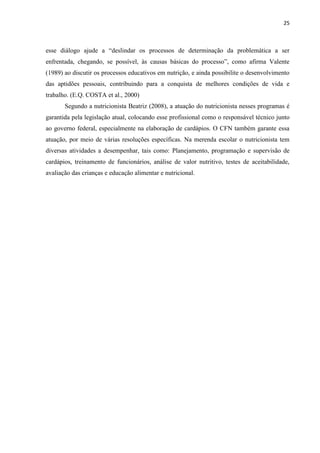 25 
esse diálogo ajude a “deslindar os processos de determinação da problemática a ser enfrentada, chegando, se possível, às causas básicas do processo”, como afirma Valente (1989) ao discutir os processos educativos em nutrição, e ainda possibilite o desenvolvimento das aptidões pessoais, contribuindo para a conquista de melhores condições de vida e trabalho. (E.Q. COSTA et al., 2000) 
Segundo a nutricionista Beatriz (2008), a atuação do nutricionista nesses programas é garantida pela legislação atual, colocando esse profissional como o responsável técnico junto ao governo federal, especialmente na elaboração de cardápios. O CFN também garante essa atuação, por meio de várias resoluções específicas. Na merenda escolar o nutricionista tem diversas atividades a desempenhar, tais como: Planejamento, programação e supervisão de cardápios, treinamento de funcionários, análise de valor nutritivo, testes de aceitabilidade, avaliação das crianças e educação alimentar e nutricional. 
 