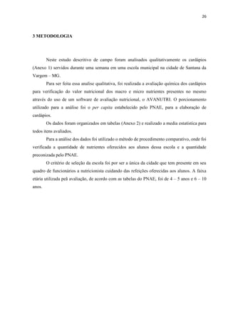 26 
3 METODOLOGIA 
Neste estudo descritivo de campo foram analisados qualitativamente os cardápios (Anexo 1) servidos durante uma semana em uma escola municipal na cidade de Santana da Vargem – MG. 
Para ser feita essa analise qualitativa, foi realizada a avaliação química dos cardápios para verificação do valor nutricional dos macro e micro nutrientes presentes no mesmo através do uso de um software de avaliação nutricional, o AVANUTRI. O porcionamento utilizado para a análise foi o per capita estabelecido pelo PNAE, para a elaboração de cardápios. 
Os dados foram organizados em tabelas (Anexo 2) e realizado a media estatística para todos itens avaliados. 
Para a análise dos dados foi utilizado o método de procedimento comparativo, onde foi verificada a quantidade de nutrientes oferecidos aos alunos dessa escola e a quantidade preconizada pelo PNAE. 
O critério de seleção da escola foi por ser a única da cidade que tem presente em seu quadro de funcionários a nutricionista cuidando das refeições oferecidas aos alunos. A faixa etária utilizada peã avaliação, de acordo com as tabelas do PNAE, foi de 4 – 5 anos e 6 – 10 anos. 
 