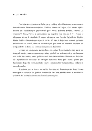 34 
5 CONCLUSÃO 
Conclui-se com o presente trabalho que o cardápio oferecido durante uma semana na merenda escolar da escola municipal na cidade de Santana da Vargem – MG não foi supre a maioria das recomendações preconizadas pelo PNAE. Somente proteína, vitamina A, vitamina C, Zinco, Ferro e a recomendação de magnésio para crianças de 4 – 5 anos se adequaram ao que é estipulado. O mesmo não ocorre para Energia, Carboidrato, Lipídeo, Fibras, Cálcio e Magnésio para crianças de 6 – 10 anos. É importante ressaltar que essas necessidades são diárias, então as recomendações para todos os nutrientes deveriam ser atingidas todos os dias e não somente em alguns dias da semana. 
Levando em consideração que os alunos necessitam desses nutrientes para que o seu desenvolvimento e desempenho escolar sejam satisfatórios, seria necessário que houvesse uma maior preocupação com a qualidade nutricional da merenda servida na escola. Poderiam ser implementadas atividades de educação nutricional tanto para alunos quanto para funcionários da escola, complementadas é claro, com um melhor planejamento do cardápio da merenda escolar. 
Acredita-se que se houver um melhor investimento da contrapartida financeira do município na aquisição de gêneros alimentícios seria um pontapé inicial a melhoria da qualidade dos cardápios servidos aos alunos dos municípios. 
 