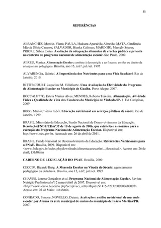 35 
REFERÊNCIAS 
ABRANCHES, Monise. Viana; PAULA, Hudsara Aparecida Almeida; MATA, Gardência Márcia Sílvia Campos; SALVADOR, Bianka Caliman; MARINHO, Marcely Soares; PRIORE, Sílvia Eloísa. Avaliação da adequação alimentar de creches pública e privada no contexto do programa nacional de alimentação escolar. São Paulo, 2009. 
ABREU, Mariza. Alimentação Escolar: combate à desnutrição e ao fracasso escolar ou direito da criança e ato pedagógico. Brasília, ano 15, n.67, jul./set. 1995 
ALVARENGA, Gabriel. A Importância dos Nutrientes para uma Vida Saudável. Rio de Janeiro, 2010. 
BITTENCOURT, Jaqueline M. Villafuerte. Uma Avaliação da Efetividade do Programa de Alimentação Escolar no Município de Guaíba. Porto Alegre, 2007. 
BOCCALETTO, Estela Marina Alves; MENDES, Roberto Teixeira. Alimentação, Atividade Física e Qualidade de Vida dos Escolares do Município de Vinhedo/SP. 1. Ed. Campinas, 2009 
BOOG, Maria Cristina Faber. Educação nutricional em serviços públicos de saúde. Rio de Janeiro, 1999. 
BRASIL, Ministério da Educação, Fundo Nacional de Desenvolvimento da Educação. Resolução/FNDE/CD/nº32 de 10 de agosto de 2006, que estabelece as normas para a execução do Programa Nacional de Alimentação Escolar. Disponível em: http://www.mec.gov.br. Acessado em: 26 de abril de 2011. 
BRASIL, Fundo Nacional de Desenvolvimento da Educação. Referências Nutricionais para o PNAE. Brasília, 2009. Disponível em: <www.fnde.gov.br/index.php/downloads/alimentacaoescolar/.../download>. Acesso em: 26 de abril; 15h30min 
CADERNO DE LEGISLAÇÃO DO PNAE. Brasília, 2009. 
CECCIM, Ricardo Burg. A Merenda Escolar na Virada do Século: agenciamento pedagógico da cidadania. Brasília, ano 15, n.67, jul./set. 1995 
CHAVES, Lorena Gonçalves et al. Programa Nacional de Alimentação Escolar. Revista Nutrição Profissional nº12 março/abril de 2007. Disponível em: <http://www.scielo.br/scielo.php?script=sci_arttext&pid=S1415-52732009000600007>. Acesso em: 02 de Maio; 14h46min. 
CONRADO, Simone; NOVELLO, Daiana. Aceitação e análise nutricional de merenda escolar por Alunos da rede municipal de ensino do municipio de Inácio Martins/PR. 2007. 
 