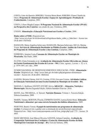 36 
COSTA, Ester de Queirós; RIBEIRO, Victória Maria Brant; RIBEIRO, Eliana Cláudia do Otero. Programa de Alimentação Escolar: Espaço de Aprendizagem e Produção de Conhecimento. Campinas, 2001. 
COSTA, Liliam Magda Campos. O Programa Nacional de Alimentação Escolar (PNAE) na Perspectiva dos Usuários: um estudo de caso. Fortaleza, 2004. 
CNSAN. Alimentação e Educação Nutricional nas Escolas e Creches. 2004. 
Dados sobre o FNDE. Disponível em: <http://www.tce.al.gov.br/sti/download/cd/legislacao/dados_sobre_o_fnde.htm>. Acesso em: 24 de abril 15h55min 
DANELON, Maria Angélica Schievano; DANELON, Mariana Schievano; SILVA, Marina Vieira. Serviços de Alimentação Destinados ao Público Escolar: Análise da Convivência do Programa de Alimentação Escolar e das Cantinas. Campinas, 2006. 
FERREIRA, Janaína Costa. Consumo de Alimentação Escolar no Município de Piracicaba. São Paulo, 2008. 
FLÁVIO, Eliete Fernandes et al. Avaliação da Alimentação Escolar Oferecida aos Alunos do Ensino Fundamental das Escolas de Lavras – MG. Ciênc. agrotec., Lavras, v. 32, n. 6, p. 1879-1887, nov./dez., 2008 
FUNDO NACIONAL DE DESENVOLVIMENTO E EDUCAÇÃO - FNDE. Alimentação Escolar. Disponível em: <http://www.fnde.gov.br/index.php/programas-alimentacao- escolar>. Acesso em: 26 de abril; 14h42min 
GAZONI, Michele Fátima; SALVI, Cristina; CENI, Giovana Cristina. Atividades Lúdicas de Educação Nutricional em uma Escola Estadual no Município de Erechim – RS. 
MAHAN, L. Kathleen; ESCOTT-STUMP, Sylvia. KRAUSE – Alimentos, Nutrição e Dietoterapia. Décima Segunda Edição. Editora Saunders Elsevier. 2010. 
MANN, Jim; TRUSWELL, A. Stewart. Nutrição Humana. Volume 1. Terceira Edição. Editora Guanabara. 2009. 
MARIN, Tatiana; BERTON, Priscila; ESPIRITO SANTO, Larissa Kelen Rossi. Educação Nutricional e alimentar: por uma correta formação dos hábitos alimentares. 2009. 
MARTINS, Beatriz Tenuta. O papel do nutricionista nos programas de alimentação escolar: A criança só tem a ganhar com a orientação de um profissional especializado. Disponível em: <http://www.nutricaoempauta.com.br/lista_artigo.php?cod=775>. Acesso: 26 abril. 
MASCARENHAS, Jean Márcia Oliveira; SANTOS, Juliana Cantalino. Avaliação da Composição Nutricional dos Cardápios e Custos da Alimentação Escolar da Rede Municipal de Conceição do Jacuípe – BA. Feira de Santana, 2006. 
 