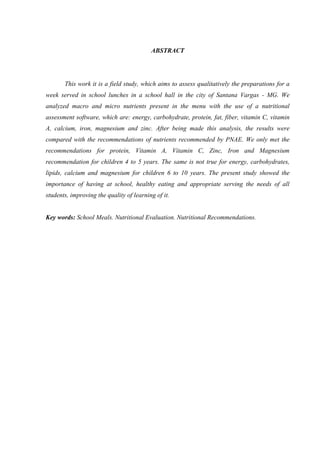 7 
ABSTRACT 
This work it is a field study, which aims to assess qualitatively the preparations for a week served in school lunches in a school hall in the city of Santana Vargas - MG. We analyzed macro and micro nutrients present in the menu with the use of a nutritional assessment software, which are: energy, carbohydrate, protein, fat, fiber, vitamin C, vitamin A, calcium, iron, magnesium and zinc. After being made this analysis, the results were compared with the recommendations of nutrients recommended by PNAE. We only met the recommendations for protein, Vitamin A, Vitamin C, Zinc, Iron and Magnesium recommendation for children 4 to 5 years. The same is not true for energy, carbohydrates, lipids, calcium and magnesium for children 6 to 10 years. The present study showed the importance of having at school, healthy eating and appropriate serving the needs of all students, improving the quality of learning of it. 
Key words: School Meals. Nutritional Evaluation. Nutritional Recommendations. 
 
