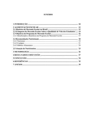 9 
SUMÁRIO 
1 INTRODUÇÃO ....................................................................................................................... 
10 
2 ALIMENTAÇÃO ESCOLAR ................................................................................... 
12 
2.1 Histórico da Merenda Escolar no Brasil .................................................................. 
12 
2.2 O Impacto da Merenda Escolar Sobre a Qualidade de Vida dos Estudantes ...... 
14 
2.3 Objetivos do Programa de Merenda Escolar........................................................... 
16 
2.4.1 Beneficiados e Benefícios do Programa de Merenda Escolar.................................... 
17 
2.4 Recomendações Nutricionais ................................................................................... 
18 
2.4.1 Nutrientes ................................................................................................................. 
19 
2.4.2 Cardápio ................................................................................................................... 
21 
2.4.3 Hábitos Alimentares ................................................................................................ 
24 
2.5 Atuação do Nutricionista ......................................................................................... 
23 
3 METODOLOGIA ......................................................................................................... 
26 
4 RESULTADOS E DISCUSSÃO ................................................................................ 
27 
5 CONCLUSÃO ............................................................................................................... 
34 
6 REFERÊNCIAS ............................................................................................................ 
35 
7 ANEXOS ....................................................................................................................... 
39 
 