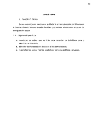 2 OBJETIVOS
2.1 OBJETIVO GERAL
Levar conhecimento e promover a cidadania a inserção social; contribuir para
o desenvolvimento humano através de ações que venham minimizar os impactos da
desigualdade social;
2.1.1 Objetivos Específicos
a. mencionar as ações que servirão para capacitar os indivíduos para o
exercício da cidadania;
b. defender os interesses dos cidadãos e das comunidades;
c. regionalizar as ações, visando estabelecer parcerias públicas e privadas.
11
 