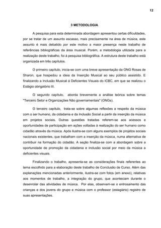 3 METODOLOGIA
A pesquisa para esta determinada abordagem apresentou certas dificuldades,
por se tratar de um assunto escasso, mais precisamente na área de música, este
assunto é mais debatido por este motivo a maior presença neste trabalho de
referências bibliográficas da área musical. Porém, a metodologia utilizada para a
realização deste trabalho, foi à pesquisa bibliográfica. A estrutura deste trabalho está
organizada em três capítulos.
O primeiro capítulo, inicia-se com uma breve apresentação da ONG Rosas de
Sharon, que hospedou a ideia da Inserção Musical ao seu público assistido. E
finalizando a Inclusão Musical á Deficientes Visuais do ICBC, em que se realizou o
Estágio obrigatório III.
O segundo capítulo, aborda brevemente a análise teórica sobre temas
"Terceiro Setor e Organizações Não governamentais" (ONGs).
O terceiro capítulo, trata-se sobre algumas reflexões a respeito da música
com o ser humano, da cidadania e da Inclusão Social a partir da inserção da música
em projetos sociais. Outras questões tratadas referem-se aos acessos e
oportunidades de participação em ações voltadas à realização do ser humano como
cidadão através da música. Após ilustra-se com alguns exemplos de projetos sociais
nacionais existentes, que trabalham com a inserção da música, numa alternativa de
contribuir na formação do cidadão. A seção finaliza-se com a abordagem sobre a
oportunidade de promoção da cidadania e inclusão social por meio da música a
deficientes visuais.
Finalizando o trabalho, apresenta-se as considerações finais referentes ao
tema escolhido para a elaboração deste trabalho de Conclusão de Curso. Além das
explanações mencionadas anteriormente, ilustra-se com fotos (em anexo), relativas
aos momentos de trabalho, a integração do grupo, que aconteciam durante o
desenrolar das atividades de música. Por elas, observam-se o entrosamento das
crianças e dos jovens do grupo e música com o professor (estagiário) registro de
suas apresentações.
12
 
