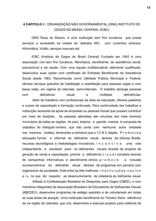4 CAPITULO I / ORGANIZAÇÃO NÃO GOVERNAMENTAL (ONG) INSTITUTO DE
CEGOS DO BRASIL CENTRAL (ICBC)
ONG Rosa de Sharon, é uma instituição sem fins lucrativos que presta
serviços a sociedade na cidade de Uberaba MG, com cursinhos diversos:
Informática, Violão, serviços manuais etc.
ICBC (Instituto de Cegos do Brasil Central) Fundado em 1942 é uma
associação civil sem fins lucrativos, filantrópica, beneficente, de assistência social,
educacional e de saúde. Com uma equipe multidisciplinar altamente qualificada,
desenvolve suas ações com certificado de Entidade Beneficente de Assistência
Social desde 1963. Reconhecido como Utilidade Pública Municipal e Federal,
oferece serviços gratuitos de habilitação e reabilitação para pessoas cegas e com
baixa visão, em regime de internato, semi-internato. O trabalho abrange pessoas
com deficiência visual e múltiplas deficiências.
Além de trabalhos com profissionais da área da educação, oferece palestras
e cursos de capacitação e formação continuada. Para continuidade dos trabalhos a
instituição necessita da ajuda de empresas ou pessoas físicas que possam contribuir
por meio de doações. As pessoas atendidas são oriundas dos mais diversos
municípios de todas as regiões do país, todavia, a grande maioria é composta de
cidadãos do triângulo mineiro, que não conta com nenhuma outra entidade
nos mesmos moldes, dimensões e estrutura que o I C B C dispõe. P r o m o v e a
educação formal e informal do deficiente visual; através de oficinas Braille,
recursos tecnológicos e metodologias inovadoras; i n c e n t i v a uma vida
independente e saudável para os deficientes visuais através de projetos de
geração de renda e capacitação; previne a deficiência v i s u a l completa através
de campanhas informativas e atendimento clínico; p r o m o v e a inclusão
socioeconômica do deficiente visual através de programas em parceria com
organismos da sociedade. Está entre as três melhores i n s t i t u i ç õ e s n a c i o n
a i s no que diz respeito ao desenvolvimento da cidadania do deficiente visual.
Afiliado à Confederação Brasileira de Desportos para Cegos (CBDC), e com
membros integrantes da Associação Brasileira de Educadores de Deficientes Visuais
(ABEDEV), desenvolve programas de estágio assistido e de voluntariado em todas
as suas áreas de atuação. Uma instituição beneficente do Terceiro Setor, referência
da na região de Uberaba, que cria, desenvolve e executa projetos para melhoria da
13
 