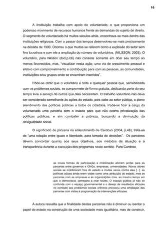 A Instituição trabalha com apoio do voluntariado, o que proporciona um
poderoso movimento de recursos humanos frente as demandas do sujeito de direito.
O segmento do voluntariado há muitos séculos atrás, encontrava-se mais dentro das
instituições religiosas. Com o passar dos tempos desenvolveu-se mais precisamente
na década de 1990. Ocorreu o que muitos se referem como a explosão do setor sem
fins lucrativos e com ele a ampliação do número de voluntários. (NILSSON, 2003). O
voluntário, para Nilsson (ibid,p.06) não consiste somente em doar seu tempo ao
menos favorecidos, mas, “visualizar nesta ação, uma via de crescimento pessoal e
efetivo com comprometimento e contribuição para com as pessoas, as comunidades,
instituições e/ou grupos onde se encontram inseridos”.
Pode-se dizer que o voluntário é toda e qualquer pessoa que, sensibilizada
com os problemas sociais, se compromete de forma gratuita, dedicando parte do seu
tempo livre a serviço de outros que dela necessitam. O trabalho voluntário não deve
ser considerado semelhante às ações do estado, pois cabe ao setor público, o pleno
atendimento das políticas públicas a todos os cidadãos. Pode-se ficar a cargo do
voluntariado uma parceria com o estado para que não ocorra privatização das
políticas públicas, e sim combater a pobreza, buscando a diminuição da
desigualdade social.
O significado de parceria no entendimento de Cardoso (2004, p.46), trata-se
de “uma relação entre iguais e liberdade, para tomada de decisões”. Os parceiros
devem concordar quanto aos seus objetivos, aos métodos de atuação e a
transparência durante a execução dos programas neste sentido. Para Cardoso,
as novas formas de participação e mobilização abriram portas para as
parcerias entre governos e ONGs, empresas, universidades. Novos atores
sociais se mobilizaram fora do estado e muitas vezes contra eles [...], as
políticas sócias ainda eram vistas como uma atribuição do estado, mas as
parcerias com as empresas e as organizações civis, ao mesmo tempo em
que a democracia, começara a criar raízes. O espaço público já não se
confunde com o espaço governamental e o desejo de resultados eficazes
no combate aos problemas sociais crônicos provocou uma ampliação das
parcerias com vistas à programação de intervenções eficazes.
A autora ressalta que a finalidade destas parcerias não é diminuir ou isentar o
papel do estado na construção de uma sociedade mais igualitária, mas de construir,
16
 