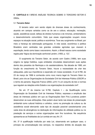 5 CAPITULO II / BREVE ANÁLISE TEORICA SOBRE O TERCEIRO SETOR E
ONGs.
5.1 Terceiro Setor
O terceiro setor vem sendo objeto de diversas áreas do conhecimento,
atuando em campos variados como os de are e cultura, educação, recreação,
saúde, assistência social, defesa de direitos humanos e de minorias, ambientalísmo
e desenvolvimento comunitário. Visto que essas organizações ocupam novos
espaços na atuação social, política e econômica. Teve seu surgimento no Brasil, por
meio a herança da colonização portuguesa. A vida social, econômica e política
Brasileira eram centradas nas grandes unidades agrícolas que visavam à
exportação, tendo como base o escravismo. Assim, o Brasil nasceu como sociedade
regida pela “lógica da dominação senhorial Landim, (1993, p. 12)”.
O surgimento do Terceiro Setor, de acordo com Castro (1999), tem suas
origens na Igreja Católica, cujas entidades vinculadas desenvolviam suas ações
dentro dos preceitos da filantropia e do assistencialismo. Na década de 1990, em
função do crescimento do Terceiro Setor, houve a necessidade de criar leis
adequadas, pela sua importância e expansão em nossa sociedade. A Lei 9.790, de
23 de março de 1999 é conhecida como novo marco legal do Terceiro Setor no
Brasil, pois cria as Organizações da Sociedade Civil de Interesse Público (OSCIP) e
o termo de parceria. Segundo Franco (2002, p.61) “é um conjunto de leis e normas
que regulam as relações entre Estado e as organizações da sociedade civil”.
No art. 3º da mesma Lei 9.790, Capitulo I – da Qualificação como
Organização da Sociedade Civil de Interesse Público, expressa a amplitude das
áreas de interesse público em que as Organizações Sem Fins Lucrativos podem
desenvolver as suas atribuições. Elas podem atuar tanto nas áreas de preservação
ambiental como cultural histórico e artístico, como na promoção da cultura ou da
assistência social elencando cada tipo de atuação possível caracterizando uma
vasta área de abrangência na dedicação de informações de utilidade pública ou na
prestação de serviços a outras organizações sem fins lucrativos. Na sequência
apresenta-se as finalidades da Lei contida em seu Art. 3º.
Art. 3º A qualificação instituída por esta Lei, observando em qualquer caso, o
principio da universalização dos serviços, no respectivo âmbito de atuação das
18
 