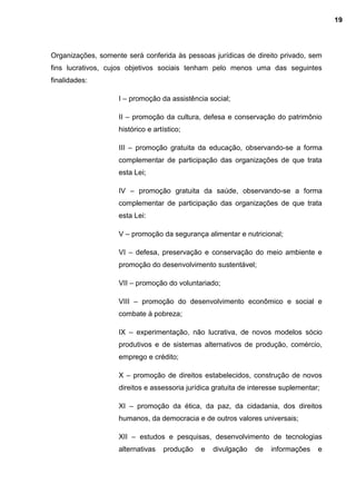 Organizações, somente será conferida às pessoas jurídicas de direito privado, sem
fins lucrativos, cujos objetivos sociais tenham pelo menos uma das seguintes
finalidades:
I – promoção da assistência social;
II – promoção da cultura, defesa e conservação do patrimônio
histórico e artístico;
III – promoção gratuita da educação, observando-se a forma
complementar de participação das organizações de que trata
esta Lei;
IV – promoção gratuita da saúde, observando-se a forma
complementar de participação das organizações de que trata
esta Lei:
V – promoção da segurança alimentar e nutricional;
VI – defesa, preservação e conservação do meio ambiente e
promoção do desenvolvimento sustentável;
VII – promoção do voluntariado;
VIII – promoção do desenvolvimento econômico e social e
combate à pobreza;
IX – experimentação, não lucrativa, de novos modelos sócio
produtivos e de sistemas alternativos de produção, comércio,
emprego e crédito;
X – promoção de direitos estabelecidos, construção de novos
direitos e assessoria jurídica gratuita de interesse suplementar;
XI – promoção da ética, da paz, da cidadania, dos direitos
humanos, da democracia e de outros valores universais;
XII – estudos e pesquisas, desenvolvimento de tecnologias
alternativas produção e divulgação de informações e
19
 