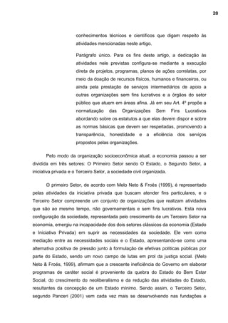 conhecimentos técnicos e científicos que digam respeito às
atividades mencionadas neste artigo.
Parágrafo único. Para os fins deste artigo, a dedicação às
atividades nele previstas configura-se mediante a execução
direta de projetos, programas, planos de ações correlatas, por
meio da doação de recursos físicos, humanos e financeiros, ou
ainda pela prestação de serviços intermediários de apoio a
outras organizações sem fins lucrativos e a órgãos do setor
público que atuem em áreas afina. Já em seu Art. 4º propõe a
normatização das Organizações Sem Fins Lucrativos
abordando sobre os estatutos a que elas devem dispor e sobre
as normas básicas que devem ser respeitadas, promovendo a
transparência, honestidade e a eficiência dos serviços
propostos pelas organizações.
Pelo modo da organização socioeconômica atual, a economia passou a ser
dividida em três setores: O Primeiro Setor sendo O Estado, o Segundo Setor, a
iniciativa privada e o Terceiro Setor, a sociedade civil organizada.
O primeiro Setor, de acordo com Melo Neto & Froés (1999), é representado
pelas atividades da iniciativa privada que buscam atender fins particulares, e o
Terceiro Setor compreende um conjunto de organizações que realizam atividades
que são ao mesmo tempo, não governamentais e sem fins lucrativos. Esta nova
configuração da sociedade, representada pelo crescimento de um Terceiro Setor na
economia, emergiu na incapacidade dos dois setores clássicos da economia (Estado
e Iniciativa Privada) em suprir as necessidades da sociedade. Ele vem como
mediação entre as necessidades sociais e o Estado, apresentando-se como uma
alternativa positiva de pressão junto à formulação de efetivas políticas públicas por
parte do Estado, sendo um novo campo de lutas em prol da justiça social. (Melo
Neto & Froés, 1999), afirmam que a crescente ineficiência do Governo em elaborar
programas de caráter social é proveniente da quebra do Estado do Bem Estar
Social, do crescimento do neoliberalismo e da redução das atividades do Estado,
resultantes da concepção de um Estado mínimo. Sendo assim, o Terceiro Setor,
segundo Panceri (2001) vem cada vez mais se desenvolvendo nas fundações e
20
 