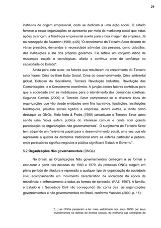 institutos de origem empresarial, onde se dedicam a uma ação social. O estado
fornece a essas organizações se apresenta por meio do marketing social que estas
ações alcançam, a filantropia empresarial auxilia para a boa imagem da empresa. Já
na concepção de Salamon (1998, p.05) "O crescimento do Terceiro Setor decorre de
várias pressões, demandas e necessidade advindas das pessoas, como cidadãos,
das instituições e até dos próprios governos. Ele reflete um conjunto nítido de
mudanças sociais e tecnológicas, aliado a continua crise de confiança na
capacidade do Estado".
Ainda para este autor, os fatores que resultaram no crescimento do Terceiro
setor foram: Crise do Bem Estar Social, Crise do desenvolvimento, Crise ambiental
global, Colapso do Socialismo, Terceira Revolução Industrial, Revolução das
Comunicações, e o Crescimento econômico. A junção destes fatores contribuiu para
que a sociedade civil se mobilizasse para o atendimento das demandas coletivas.
Segundo Carrion (2000) o Terceiro Setor compreende-se e diversos tipos de
organizações que vão desde entidades sem fins lucrativos, fundações, instituições
filantrópicas, projetos sociais ligados a empresas, dentre outras, e tendo como
destaque as ONGs. Melo Neto & Froés (1999) conceituam o Terceiro Setor como
sendo uma “nova esfera pública do interesse comum e conta com grande
participação de organizações não governamentais”. O surgimento do Terceiro Setor
tem adquirido um “relevante papel para o desenvolvimento social, uma vez que ele
representa a quebra da dicotomia tradicional entre as esferas particular e pública,
onde particulares significa negócios e pública significava Estado e Governo”.
5.2 Organizações Não governamentais (ONGs)
No Brasil, as Organizações Não governamentais começam a se formar e
estruturar a partir das décadas de 1960 e 1970. As primeiras ONGs surgem em
pleno período de ditadura e repressão a qualquer tipo de organização da sociedade
civil, acompanhando um movimento característico da sociedade da época de
resistência e enfrentamento a todas as formas de opressão. (PAZ, 1997). A família,
o Estado e a Sociedade Civil não conseguindo dar conta das as organizações
governamentais e não governamentais no Brasil, conforme Yasbeck (2000, p. 15):
“[...] as ONGs passaram a ter mais visibilidade nos anos 80/90 por seus
investimentos na defesa de direitos sociais, da melhoria das condições de
21
 