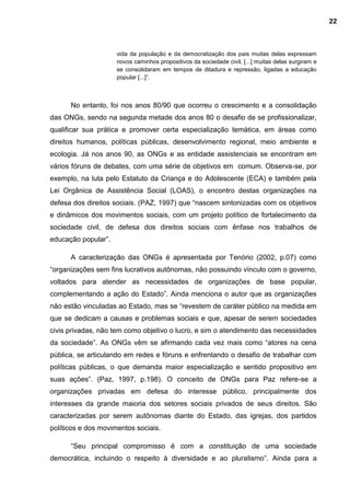 vida da população e da democratização dos pais muitas delas expressam
novos caminhos propositivos da sociedade civil, [...] muitas delas surgiram e
se consolidaram em tempos de ditadura e repressão, ligadas a educação
popular [...]”.
No entanto, foi nos anos 80/90 que ocorreu o crescimento e a consolidação
das ONGs, sendo na segunda metade dos anos 80 o desafio de se profissionalizar,
qualificar sua prática e promover certa especialização temática, em áreas como
direitos humanos, políticas públicas, desenvolvimento regional, meio ambiente e
ecologia. Já nos anos 90, as ONGs e as entidade assistenciais se encontram em
vários fóruns de debates, com uma série de objetivos em comum. Observa-se, por
exemplo, na luta pelo Estatuto da Criança e do Adolescente (ECA) e também pela
Lei Orgânica de Assistência Social (LOAS), o encontro destas organizações na
defesa dos direitos sociais. (PAZ, 1997) que “nascem sintonizadas com os objetivos
e dinâmicos dos movimentos sociais, com um projeto político de fortalecimento da
sociedade civil, de defesa dos direitos sociais com ênfase nos trabalhos de
educação popular”.
A caracterização das ONGs é apresentada por Tenório (2002, p.07) como
“organizações sem fins lucrativos autônomas, não possuindo vínculo com o governo,
voltados para atender as necessidades de organizações de base popular,
complementando a ação do Estado”. Ainda menciona o autor que as organizações
não estão vinculadas ao Estado, mas se “revestem de caráter público na medida em
que se dedicam a causas e problemas sociais e que, apesar de serem sociedades
civis privadas, não tem como objetivo o lucro, e sim o atendimento das necessidades
da sociedade”. As ONGs vêm se afirmando cada vez mais como “atores na cena
pública, se articulando em redes e fóruns e enfrentando o desafio de trabalhar com
políticas públicas, o que demanda maior especialização e sentido propositivo em
suas ações”. (Paz, 1997, p.198). O conceito de ONGs para Paz refere-se a
organizações privadas em defesa do interesse público, principalmente dos
interesses da grande maioria dos setores sociais privados de seus direitos. São
caracterizadas por serem autônomas diante do Estado, das igrejas, dos partidos
políticos e dos movimentos sociais.
“Seu principal compromisso é com a constituição de uma sociedade
democrática, incluindo o respeito à diversidade e ao pluralismo”. Ainda para a
22
 