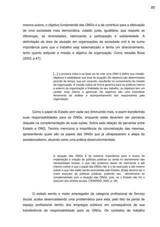 mesma autora, o objetivo fundamental das ONGs é a de contribuir para a efetivação
de uma sociedade mais democrática, cidadã, justa, igualitária, que respeite as
diferenças, as diversidades, valorizando a participação e solidariedade. A
delimitação da área de atuação em organizações da sociedade civil é de suma
importância para que o trabalho seja sistematizado e tenha um direcionamento,
tanto quanto estipular a missão e objetivo da organização. Como ressalta Rosa
(2003, p.47):
[...] a primeira coisa a se fazer ao se criar uma ONG é definir sua missão,
objetivos e estabelecer sua área de atuação. Os objetivos são determinados
período de tempo, que em conjunto, resultarão no cumprimento da missão
da organização. A missão indica de forma genérica para os públicos interno
e externo da organização a finalidade de seu trabalho, os objetivos tem um
caráter mais interno e gerencial. Os objetivos são uma importante
ferramenta de análise e acompanhamento dos responsáveis pela
organização.
Como o papel do Estado vem cada vez diminuindo mais, e assim transferindo
suas responsabilidades para as ONGs, enquanto estas deveriam ser parceiras
daquela na complementação de suas ações. Sobre esta relação de parcerias entre
Estado e ONG, Tenório menciona a importância da concretização das mesmas,
apresentando quais são os papeis das ONGs que já ultrapassaram a etapa do
assistencialismo, atuando como uma prática desenvolvimentista:
A atuação das ONGs é de extrema importância para a busca da
implantação e criação de políticas públicas ou ainda no atendimento das
necessidades sociais, o que não podemos deixar de mencionar e até
mesmo cobrar é que o papel das ONGs não é o de execução e até mesmo
cobrar é que não estão sendo executadas pelo Estado. [Este] deveria ser o
maior executor de políticas públicas, podendo seu atendimento se
complementado com a atuação das ONGs, pois, se o Estado não for o
executor dos direitos sociais. (TENÓRIO, 2002, p. 08).
O estado sendo o maior empregador da categoria profissional de Serviço
Social, acaba desencadeando uma problemática para esta, pelo fato da perda de
espaço profissional dentro dos empregos públicos em consequência de sua
transferência de responsabilidade para as ONGs. Os contratos de trabalho
23
 