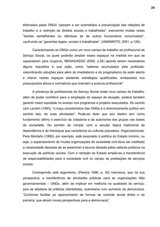 efetivados pelas ONGs “passam a ser submetidos à precarização das relações de
trabalho e a restrição de direitos sociais e trabalhistas”, exercendo muitas vezes
“tarefas semelhantes ou idênticas às de outros funcionários concursados”,
usufruindo as “garantias legais, sociais e trabalhistas”. (IAMAMOTO, 2001, p.126).
Caracterizando as ONGs como um novo campo de trabalho ao profissional de
Serviço Social, os quais poderão ampliar esses espaços na medida em que se
capacitarem para ocupa-lo, MENAGASSO (2000, p.54) aponta serem necessários
alguns requisitos à sua ação, como “saberes acumulados pela profissão,
vislumbrando soluções para além do imediatismo e do pragmatismo da estar atento
e intervir nestes espaços adotando estratégias qualificadas, embasados nos
pressupostos éticos e normativos que orientam a postura profissional”.
A presença de profissionais de Serviço Social neste novo campo de trabalho,
além de poder contribuir para a ampliação do espaço de atuação, poderá também
garantir maior equidade no acesso nos programas e projetos executados. De acordo
com Landim (1993), "o traço característico das ONGs é o direcionamento político em
sentido lato, de suas atividades". Pode-se dizer que seu ideário tem como
fundamento último o exercício da cidadania e da autonomia dos grupos nas bases
da sociedade. No sentido de romper com a secular lógica tradicional da
dependência e da hierarquia que caracteriza as culturas populares. Organizacionais.
Para Montaño (1999), por exemplo, está associado à política do Estado mínimo, ou
seja, o expansionismo de muitas organizações da sociedade civil deve ser creditado
a necessidade absoluta de se preencher a lacuna deixada pelos setores públicos na
execução de políticas sociais. Com a retração do Estado amplia-se a transferência
de responsabilidades para a sociedade civil no campo de prestações de serviços
sociais.
Contrapondo este argumento, (Pereira 1996, p. 30) menciona, que na sua
perspectiva, a transferência de atividades públicas para as organizações Não
governamentais – ONGs, além de implicar em melhoria na qualidade do serviço,
pois se afastaria de práticas clientelistas, acarretaria num aumento da democracia.
“Conforme facilitar ao aparecimento de formas de controle social direto e de
parceria, que abrem novas perspectivas para a democracia”.
24
 