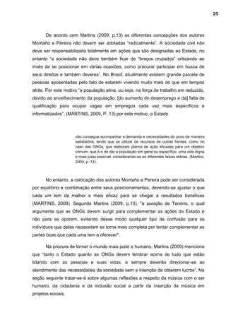 De acordo com Martins (2009, p.13) as diferentes concepções dos autores
Montaño e Pereira não devem ser adotadas “radicalmente”. A sociedade civil não
deve ser responsabilizada totalmente em ações que são designadas ao Estado, no
entanto “a sociedade não deve também ficar de “braços cruzados” criticando ao
invés de se posicionar em várias ocasiões, como procurar participar em busca de
seus direitos e também deveres”. No Brasil, atualmente existem grande parcela de
pessoas aposentadas pelo fato de estarem vivendo muito mais do que em tempos
atrás. Por este motivo “a população ativa, ou seja, na força de trabalho em reduzido,
devido ao envelhecimento da população, [do aumento do desemprego e da] falta de
qualificação para ocupar vagas em empregos cada vez mais específicos e
informatizados”. (MARTINS, 2009, P. 13) por este motivo, o Estado
não consegue acompanhar a demanda e necessidades do povo de maneira
satisfatória, tendo que se utilizar de recursos de outras frentes, como no
caso das ONGs, que elaboram planos de ação eficazes para um objetivo
comum, que é o de dar a população em geral ou específico, uma vida digna
e mais justa possível, considerando-se as diferentes faixas etárias. (Martins,
2009, p. 13).
No entanto, a colocação dos autores Montaño e Pereira pode ser considerada
por equilíbrio e combinação entre seus posicionamentos, devendo-se ajustar o que
cada um tem de melhor e mais eficaz para se chegar a resultados benéficos
(MARTINS, 2009). Segundo Martins (2009, p.13), "a posição de Tenório, o qual
argumenta que as ONGs devem surgir para complementar as ações do Estado e
não para se oporem, evitando desse modo qualquer tipo de confusão para os
indivíduos que delas necessitam se torna mais completa por tentar complementar as
partes boas que cada uma tem a oferecer".
Na procura de tornar o mundo mais justo e humano, Martins (2009) menciona
que “tanto o Estado quanto as ONGs devem lembrar acima de tudo que estão
lidando com as pessoas e suas vidas, e sempre deverão direcionar-se ao
atendimento das necessidades da sociedade sem a intenção de obterem lucros”. Na
seção seguinte tratar-se-á sobre algumas reflexões a respeito da música com o ser
humano, da cidadania e da inclusão social a partir da inserção da música em
projetos sociais.
25
 