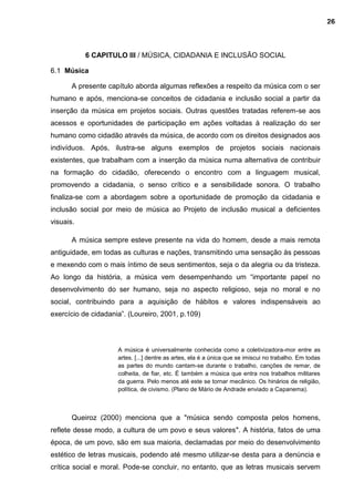 6 CAPITULO III / MÚSICA, CIDADANIA E INCLUSÃO SOCIAL
6.1 Música
A presente capítulo aborda algumas reflexões a respeito da música com o ser
humano e após, menciona-se conceitos de cidadania e inclusão social a partir da
inserção da música em projetos sociais. Outras questões tratadas referem-se aos
acessos e oportunidades de participação em ações voltadas à realização do ser
humano como cidadão através da música, de acordo com os direitos designados aos
indivíduos. Após, ilustra-se alguns exemplos de projetos sociais nacionais
existentes, que trabalham com a inserção da música numa alternativa de contribuir
na formação do cidadão, oferecendo o encontro com a linguagem musical,
promovendo a cidadania, o senso crítico e a sensibilidade sonora. O trabalho
finaliza-se com a abordagem sobre a oportunidade de promoção da cidadania e
inclusão social por meio de música ao Projeto de inclusão musical a deficientes
visuais.
A música sempre esteve presente na vida do homem, desde a mais remota
antiguidade, em todas as culturas e nações, transmitindo uma sensação às pessoas
e mexendo com o mais íntimo de seus sentimentos, seja o da alegria ou da tristeza.
Ao longo da história, a música vem desempenhando um “importante papel no
desenvolvimento do ser humano, seja no aspecto religioso, seja no moral e no
social, contribuindo para a aquisição de hábitos e valores indispensáveis ao
exercício de cidadania”. (Loureiro, 2001, p.109)
A música é universalmente conhecida como a coletivizadora-mor entre as
artes. [...] dentre as artes, ela é a única que se imiscui no trabalho. Em todas
as partes do mundo cantam-se durante o trabalho, canções de remar, de
colheita, de fiar, etc. É também a música que entra nos trabalhos militares
da guerra. Pelo menos até este se tornar mecânico. Os hinários de religião,
política, de civismo. (Plano de Mário de Andrade enviado a Capanema).
Queiroz (2000) menciona que a "música sendo composta pelos homens,
reflete desse modo, a cultura de um povo e seus valores". A história, fatos de uma
época, de um povo, são em sua maioria, declamadas por meio do desenvolvimento
estético de letras musicais, podendo até mesmo utilizar-se desta para a denúncia e
crítica social e moral. Pode-se concluir, no entanto, que as letras musicais servem
26
 