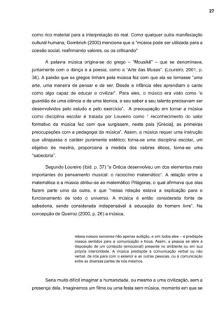 como rico material para a interpretação do real. Como qualquer outra manifestação
cultural humana, Gombrich (2000) menciona que a "música pode ser utilizada para a
coesão social, reafirmando valores, ou os criticando"
A palavra música origina-se do grego – “Mousikê” – que se denominava,
juntamente com a dança e a poesia, como a “Arte das Musas”. (Loureiro, 2001, p.
36). A paixão que os gregos tinham pela música fez com que ela se tornasse “uma
arte, uma maneira de pensar e de ser. Desde a infância eles aprendiam o canto
como algo capaz de educar e civilizar”. Para eles, o músico era visto como “o
guardião de uma ciência e de uma técnica, e seu saber e seu talento precisavam ser
desenvolvidos pelo estudo e pelo exercício”. A preocupação em tornar a música
como disciplina escolar é tratada por Loureiro como “ reconhecimento do valor
formativo da música fez com que surgissem, neste país [Grécia], as primeiras
preocupações com a pedagogia da música”. Assim, a música requer uma instrução
que ultrapassa o caráter puramente estético; torna-se uma disciplina escolar, um
objetivo de mestria, proporciona a medida dos valores éticos, torna-se uma
“sabedoria”.
Segundo Loureiro (ibid. p. 37) “a Grécia desenvolveu um dos elementos mais
importantes do pensamento musical: o raciocínio matemático”. A relação entre a
matemática e a música atribui-se ao matemático Pitágoras, o qual afirmava que elas
fazem parte uma da outra, e que “nessa relação estava a explicação para o
funcionamento de todo o universo. A música é então considerada fonte de
sabedoria, sendo considerada indispensável à educação do homem livre”. Na
concepção de Queiroz (2000, p. 26) a música,
relaxa nossos sensores-não apenas audição, e sim todos eles – e predispõe
nossos sentidos para a comunicação e troca. Assim, a pessoa se abre á
disposição de um conteúdo (emocional) presente no ambiente ou em sua
própria interioridade. A música predispõe à comunicação verbal ou não
verbal, de nós para com o exterior e as outras pessoas, ou à comunicação
entre as diversas partes de nós mesmos.
Seria muito difícil imaginar a humanidade, ou mesmo a uma civilização, sem a
presença dela. Imaginemos um filme ou uma festa sem música, momento em que se
27
 