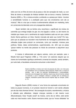 retira som de um filme de terror ele já passa a não dar sensação de medo, ou num
filme de drama a sensação de tristeza também não se torna a mesma. Conforme
Queiroz (2000, p. 16), a música envolve o ambiente e a pessoa por inteiro, “envolve
a sensibilidade humana e a predispõe para que nos envolvamos com ela (a
música)”. Não é a toa que a música é extremamente utilizada em marketing, tanto
em comerciais de televisão como em propagandas eleitorais.
Quem também não se lembra e/ou reconhece o significado da música do
caminhão que entrega botijão de gás; de uma ligação a cobrar, ou até mesmo da
melodia que mexeu com o sentimento da nação brasileira cada vez em que o piloto
Ayrton Senna ganhava um título, ficando marcada até após sua morte? Por isso,
para que as pessoas se recordem mais facilmente de mensagens publicitárias são
utilizadas jingles para produzir os comerciais, como por exemplo: músicas para
políticos, festas, datas comemorativas, supermercados, etc. afim que se possa
“gravar melhor na mente das pessoas no intuito de convencer e adquirirem seus
produtos.
A música é referenciada por alguns autores, como por exemplo, para o
filósofo Kant apud Fregtman (1989, p. 115) como “um exercício daquilo que se
chama de humanidade signifique sentimento universal de simpatia, sendo também,
por outro lado, a faculdade universal de comunicar a vida interior”.
Queiroz identifica a música com meio de pesquisa da vida e um meio para
nos sensibilizar com os resultados dessa pesquisa. Neste caso, a música é
também arte, e além de estimular benfazejamente a sensorialidade,
transmite uma mensagem bem definida, mesmo que não em termos verbais
ou racionais, o que é vantagem: alcança o coração sem os entraves do
intelecto, inevitáveis quando este procura explicar algo ao coração. (2000,
p. 21).
Segundo Bueno (2000) música é “uma forma de expressão encontrada em
todos os grupos humanos, é um produto natural do homem e vem sendo utilizada
por ele das mais diversas formas”. Na concepção da autora, recentemente, a música
é utilizada para alfabetizar, integrar crianças carentes e até mesmo curar
(Musicoterapia). Essa “função social” da música, como ela se refere, está sendo
cada vez mais levada a sério. Bueno menciona ainda, que as “novas utilidades” da
28
 
