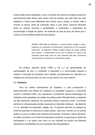 música estão sendo analisadas, e que, a inserção da musica em projetos sociais em
demonstrando estar dando certo, assim como as escolas, que está cada vez mais
utilizando a música para alfabetizar seus alunos, para a autora, a música “atrai e
envolve os alunos, serve de motivação, eleva a auto estiva, estimula diferentes
áreas do cérebro, aumenta a sensibilidade, a criatividade, a capacidade de
concentração e fixação de dados”. No ambiente da sala de aula, ela afirma que a
música é uma verdadeira aliada dos educadores.
(BUENO, 2000) Além de alfabetizar, a música também resgata a cultura,
auxiliando na construção do conhecimento, tratando-se de uma excelente
instrumento de cidadania. Portanto, projetos sociais com ações voltadas
para crianças e adolescentes de rua, que se utilizam da musica e da
integração social estão cada vez mais crescendo pelo país, tornando-se
mais populares e resultando em exemplos de sucesso.
No entanto, segundo Souza (1998, p 19) [...] “as oportunidades de
aprendizagem de arte [...] mobilizam a expressão e a comunicação pessoal e
ampliam a formação do estudante como cidadão, principalmente por intensificar as
relações dos indivíduos tanto com seu mundo interior com como exterior”.
6.2 Cidadania
Para um melhor entendimento de cidadania, e, para acompanhar o
desenvolvimento dos direitos de cidadania na sociedade burguesa, é importante
recorrer a Marshall (1967), que representa o fundamento teórico-metodológico da
cidadania como paradigma de análise da política social. Marshall divide a cidadania
em três elementos: elemento civil, elemento político e elemento social. "O primeiro
elemento é composto pelos direitos necessários à liberdade individual – liberdade de
ir e vir, liberdade de expressão, religião, etc. O segundo elemento se designa ao
direito de participar no exercício do poder político, seja como membro de um partido
político ou como um eleitor dos membros de tal partido. O terceiro e último elemento,
se refere ao direito a um mínimo de bem-estar econômico e segurança ao direito de
participação e o de poder viver como um ser civilizado de acordo com Marshall
representa a possibilidade de uma superação das desigualdades".
29
 