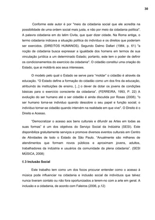 Conforme este autor é por "meio da cidadania social que ele acredita na
possibilidade de uma ordem social mais justa, e não por meio da cidadania política".
A palavra cidadania em do latim Civita, que quer dizer cidade. Na Roma antiga, o
termo cidadania indicava a situação política do indivíduo e os direitos que poderiam
ser exercidos. (DIREITOS HUMANOS). Segundo Dalmo Dallari (1984, p. 61) "a
noção de cidadania busca expressar a igualdade dos homens em termos de sua
vinculação jurídica a um determinado Estado; portanto, este tem o poder de definir
os condicionamentos do exercício da cidadania". O cidadão constitui uma criação do
Estado, que ai moldá-lo aos seus interesses.
O modelo pelo qual o Estado se serve para “moldar” o cidadão é através da
educação. “O Estado define a formação do cidadão como um dos fins da educação,
atribuindo às instituições de ensino, [...] o dever de dotar os jovens de condições
básicas para o exercício consciente da cidadania”. (FERREIRA, 1993, P. 22) A
evolução do ser humano até o ser cidadão é ainda discutida por Rosas (2008); "o
ser humano torna-se individuo quando descobre o seu papel e função social; o
indivíduo tornar-se cidadão quando intervém na realidade em que vive". O Direito é o
Direito e Acesso.
“Democratizar o acesso aos bens culturais e difundir as Artes em todas as
suas formas” é um dos objetivos do Serviço Social da Indústria (SESI). Este
disponibiliza gratuitamente serviços e promove diversos eventos culturais em Centro
de Atividades de todo o Estado de São Paulo. “Anualmente são milhares de
atendimentos que formam novos públicos e aproximam jovens, adultos,
trabalhadores da indústria e usuários da comunidade da plena cidadania”. (SESI
MÚSICA, 2008)
6.3 Inclusão Social
Este trabalho tem como um dos focos procurar entender como o acesso à
música pode influenciar na cidadania e inclusão social de indivíduos que talvez
nunca tiveram contato ou não fora oportunizados a terem-no com a arte em geral. A
inclusão e a cidadania, de acordo com Faleiros (2006, p.12)
30
 