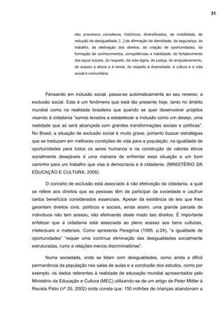 são processos complexos, históricos, diversificados, de mobilidade, de
redução da desigualdade, [...] de afirmação da identidade, da segurança, do
trabalho, da efetivação dos direitos, da criação de oportunidades, da
formação de conhecimentos, competências e habilidade, do fortalecimento
dos laços sociais, do respeito, da vida digna, de justiça, do empoderamento,
do acesso a ativos e à renda, do respeito à diversidade, à cultura e à vida
social e comunitária.
Pensando em inclusão social, passa-se automaticamente ao seu reverso: a
exclusão social. Esta é um fenômeno que está tão presente hoje, tanto no âmbito
mundial como na realidade brasileira que quando se quer desenvolver projetos
visando á cidadania “somos levados a estabelecer a inclusão como um desejo, uma
realidade que só será alcançada com grandes transformações sociais e políticas”.
No Brasil, a situação de exclusão social é muito grave, portanto buscar estratégias
que se traduzam em melhores condições de vida para a população, na igualdade de
oportunidades para todos os seres humanos e na construção de valores éticos
socialmente desejáveis é uma maneira de enfrentar essa situação e um bom
caminho para um trabalho que visa à democracia e à cidadania. (MINISTÉRIO DA
EDUCAÇÃO E CULTURA, 2008).
O conceito de exclusão está associado á não efetivação da cidadania, a qual
se refere aos direitos que as pessoas têm de participar da sociedade e usufruir
certos benefícios considerados essenciais. Apesar da existência de leis que lhes
garantam direitos civis, políticos e sociais, ainda assim, uma grande parcela de
indivíduos não tem acesso, não efetivando deste modo tais direitos. É importante
enfatizar que a cidadania está associada ao pleno acesso aos bens culturais,
intelectuais e materiais. Como apresenta Peregrina (1995, p.24), “a igualdade de
oportunidades” “requer uma contínua eliminação das desigualdades socialmente
estruturadas, rumo a relações menos discriminatórias”.
Numa sociedade, onde se lidam com desigualdades, como ainda a difícil
permanência da população nas salas de aulas e a conclusão dos estudos, como por
exemplo, os dados referentes à realidade de educação mundial apresentados pelo
Ministério da Educação e Cultura (MEC) utilizando-se de um artigo de Peter Mittler à
Revista Pátio (nº 20, 2002) onde consta que: 150 milhões de crianças abandonam a
31
 