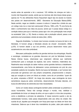 escola antes de aprender a ler o escrever; 125 milhões de crianças em todo o
mundo não frequentam escola, sendo que as meninas são dois terços desse grupo;
apenas de 1% dos deficientes físicos frequentam algum tipo de escola na maioria
dos países em desenvolvimento. (MEC –Secretaria de Educação Básica,2008).
Neste sentido, negar ao cidadão o acesso á cultura é “cassar-lhe o direito de usar
um código mais rico e mais bem estruturado”.(Penna, 1995, p.35). "É uma forma de
deter o conhecimento nas mãos de poucos, sendo que “a posse desse código é a
condição básica para que o indivíduo possa agir e ter uma participação mais ampla
na sociedade” (Ibid., p. 35). Sendo a música, arte e produção cultural, passa a ser
patrimônio da humanidade e direito de todos (Ibid., 2003).
Segundo Aristóteles, “a virtude mais humana consiste na busca do bem e da
felicidade. O homem atinge a felicidade através da virtude”. (Constantin, 2008,
p.270). O homem desde a sua era primitiva, procura desenvolver meios para
socialmente ter uma vida confortável.
Manusear publicações cientifica de grandes teóricos da antropologia, filosofia
e sociologia, constatam-se os grandes discursos em prol da felicidade humana.
Nessa intensa busca, observasse que originaram ciências que realmente
contribuíram para a evolução da espécie, tais como: medicina, matemática etc.
Realmente essa revolução do saber motivou outros grandes teóricos a trabalharem
incansavelmente, uma forma de delinearem rumos promissores em prol de uma
sociedade sedenta de inovações. Dentro da busca da felicidade, o ser humano tem
procurado ser generoso com seu próprio compatriota, proporcionando o amparo,
seja por vocação ou como um tributo ao criador, como diz um provérbio: “quem dá
ao pobre, empresta a DEUS”. Ao longo dos séculos, esse contingente de bons
samaritanos ergueu-se pelos continentes, desenvolvendo fórmulas laborais, em
busca de alternativas de sobrevida aos mais necessitados.
Como um núcleo desse contingente também pôde contemplar os préstimos à
causa humanitária. Talvez não consiga abraçar o mundo, mas, viabilizar a
possibilidade de iniciar um desejo da alma, em que a ação é o início das conquistas,
como a obediência o princípio da sabedoria. E nesse raciocínio quanto o ato da
solidariedade humana, nada passa despercebido ante aos olhos do criador; Ele
suscita do pó, àqueles que emergirão com força para expor as ideias em favor dos
miseráveis. Sabe-se que é dever dos mandatários do poder, zelar pelo estado de
32
 